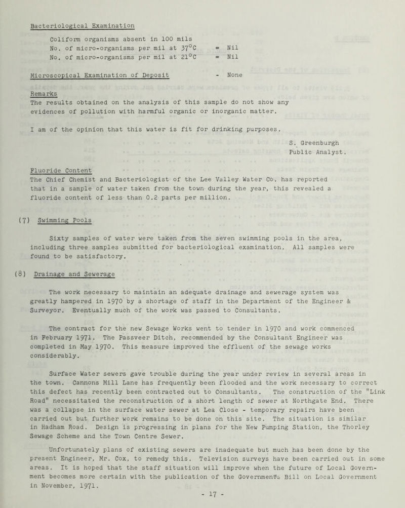 Bacteriological Examination Coliform organisms absent in 100 mils No. of micro-organisms per rail at 37°C No, of micro-organisms per mil at 21°C Nil Nil Microscopical Examination of Deposit None Remarks The results obtained on the analysis of this sample do not show any evidences of pollution with harmful organic or inorganic matter. I am of the opinion that this water is fit for drinking purposes. S. Greenburgh Public Analyst. Fluoride Content The Chief Chemist and Bacteriologist of the Lee Valley Water Co. has reported that in a sample of water taken from the town during the year, this revealed a fluoride content of less than 0.2 parts per million. ( 7) Swimming Pools Sixty samples of water were taken from the seven swimming pools in the area, including three samples submitted for bacteriological examination. All samples were found to be satisfactory. (8) Drainage and Sewerage The work necessary to maintain an adequate drainage and sewerage system was greatly hampered in 197^ by a shortage of staff in the Department of the Engineer & Surveyor, Eventually much of the work was passed to Consultants, The contract for the new Sewage Works went to tender in 1970 and work commenced in February 13] 1. The Passveer Ditch, recommended by the Consultant Engineer was completed in May 1970. This measure improved the effluent of the sewage works considerably. Surface Water sewers gave trouble during the year under review in several areas in the town. Cannons Mill Lane has frequently been flooded and the work necessary to correct this defect has recently been contracted out to Consultants. The construction of the Link Road necessitated the reconstruction of a short length of sewer at Northgate End, There was a collapse in the surface water sewer at Lea Close - temporary repairs have been carried out but further work remains to be done on this site. The situation is similar in Hadham Road. Design is progressing in plans for the New Pumping Station, the Thorley Sewage Scheme and the Town Centre Sewer. Unfortunately plans of existing sewers are inadequate but much has been done by the present Engineer, Mr. Cox, to remedy this. Television surveys have been carried out in some areas. It is hoped that the staff situation will improve when the future of Local Govern- ment becomes more certain with the publication of the Governments Bill on Local Government in November, 1971.
