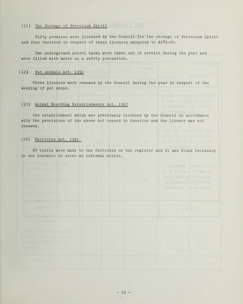 (11) The Storage of Petroleum Spirit Fifty premises were licensed by the Council for the storage of Petroleum Spirit and fees received in respect of these licences amounted to £185-00. Two underground petrol tanks were taken out of service during the year and were filled with water as a safety precaution. (12) Pet Animals Act, 1951 Three licences were renewed by the Council during the year in respect of the keeping of pet shops. (13) Animal Boarding Establishments Act, 1963 One establishment which was previously licensed by the Council in accordance with the provisions of the above Act ceased to function and the licence was not renewed. (14) Factories Act, I96I 64 visits were made to the factories on the register and it was found necessary in one instance to serve an informal notice.