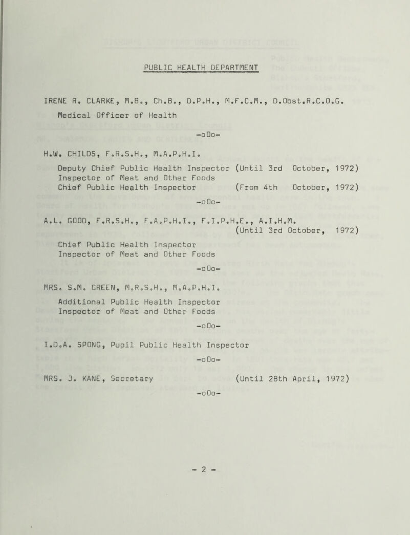 PUBLIC HEALTH DEPARTI^IENT I IRENE R. i CLARKE, n.B., Ch.B, Medical Officer of Health D.P.H., I^.F.C.n., D.Obst.R.C.D.G, -oOo- I H.W. CHILDS, F.R.S.H., n.A.P.H.I. Deputy Chief Public Health Inspector (Until 3rd October, 1972) Inspector of Fleat and Other Foods Chief Public Health Inspector (From 4th October, 1972) -oOo- A.L. GOOD, F.R.S.H., F.AcP.H.I., F.I.P.H.E., A.I.H.Fl. (Until 3rd October, 1972) Chief Public Health Inspector Inspector of Heat and Other Foods -oOo- flRS. S.P1. GREEN, M.R.S.H., FloA.P.H.I. Additional Public Health Inspector Inspector of neat and Other Foods -oOo- I.DoA. SPONG, Pupil Public Health Inspector -oOo- nRS. 3. KANE, Secretary (Until 28th April, 1972) -oOo-