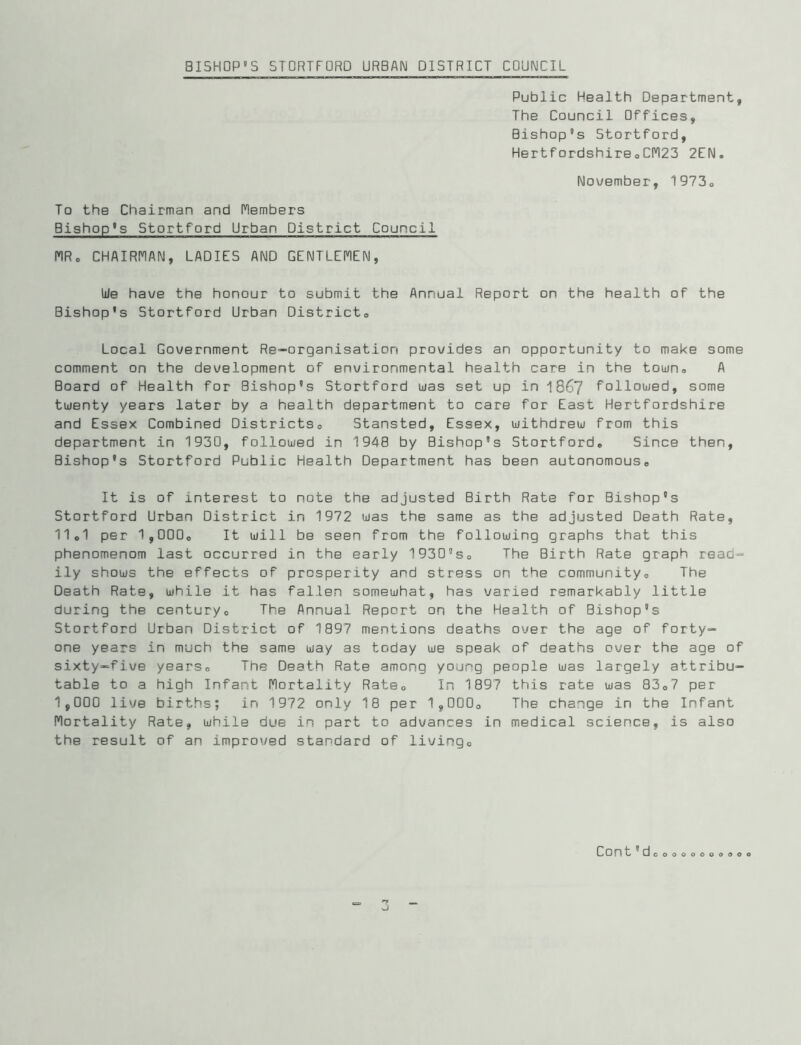 Public Health Department, The Council Offices, Bishop’s Stortford, HertfordshireoCn23 2EN. November, 1973<, To the Chairman and Members Bishop’s Stortford Urban District Council nR, CHAIRI’IAN, LADIES AND GENTLEMEN, We have the honour to submit the Annual Report on the health of the Bishop's Stortford Urban Districto Local Government Re-organisation provides an opportunity to make some comment on the development of environmental health care in the town,, A Board of Health for Bishop's Stortford was set up in 1867 followed, some twenty years later by a health department to care for East Hertfordshire and Essex Combined Districtso Stansted, Essex, withdrew from this department in 1930, followed in 1948 by Bishop's Stortfordo Since then. Bishop's Stortford Public Health Department has been autonomouso It is of interest to note the adjusted Birth Rate for Bishop's Stortford Urban District in 1972 was the same as the adjusted Death Rate, 11o1 per 1,000o It will be seen from the following graphs that this phenomenom last occurred in the early 1930'So The Birth Rate graph read- ily shows the effects of prosperity and stress on the communityo The Death Rate, while it has fallen somewhat, has varied remarkably little during the century® The Annual Report on the Health of Bishop's Stortford Urban District of 1897 mentions deaths over the age of forty- one years in much the same way as today we speak of deaths over the age of sixty-five years® The Death Rate among young people was largely attribu- table to a high Infant Mortality Rate® In 1897 this rate was 83®? per 1,000 live births; in 1972 only 18 per 1,000® The change in the Infant Mortality Rate, while due in part to advances in medical science, is also the result of an improved standard of living® Cont'dooooooo 9 P O