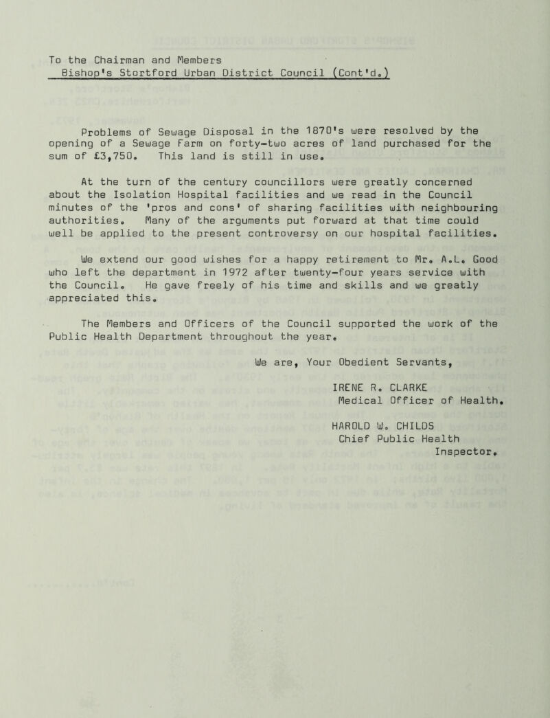 To the Chairman and Members Bishop's Stortford Urban District Council (Cont*d.) Problems of Seuage Disposal in the 187D's were resolued by the opening of a Sewage Farm on forty-two acres of land purchased for the sum of £3,750. This land is still in use. At the turn of the century councillors were greatly concerned about the Isolation Hospital facilities and we read in the Council minutes of the 'pros and cons' of sharing facilities with neighbouring authorities. I'lany of the arguments put forward at that time could well be applied to the present controversy on our hospital facilities. We extend our good wishes for a happy retirement to fir, A.L, Good who left the department in 1972 after twenty-four years service with the Council, He gave freely of his time and skills and we greatly appreciated this. The flembers and Officers of the Council supported the work of the Public Health Department throughout the year. We are, Your Obedient Servants, IRENE R, CLARKE fledical Officer of Health, HAROLD W, CHILDS Chief Public Health Inspector,