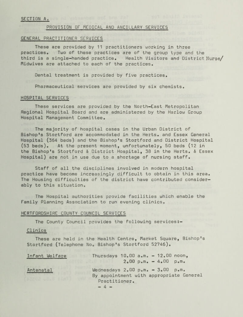 PRDV/ISION OF MEDICAL AND ANCILLARY SERVICES GENERAL PRACTITIONER SERVICES These are prowided by 11 practitioners working in three practices* Two of these practices are of the group type and the third is a single-handed practice. Health Uisitors and District Nurse/ nidwives are attached to each of the practices. Dental treatment is provided by five practices. Pharmaceutical services are provided by six chemists. HOSPITAL SERVICES These services are provided by the North-East fletropolitan Regional Hospital Board and are administered by the Harlow Group Hospital Hanagement Committee, The majority of hospital cases in the Urban District of Bishop's Stortford are accommodated in the Herts, and Essex General Hospital (364 beds) and the Bishop's Stortford and District Hospital (53 beds). At the present moment, unfortunately, 50 beds (12 in the Bishop's Stortford & District Hospital, 38 in the Herts. & Essex Hospital) are not in use due to a shortage of nursing staff. Staff of all the disciplines involved in modern hospital practice have become increasingly difficult to obtain in this area. The Housing difficulties of the district have contributed consider- ably to this situation. The Hospital authorities provide facilities which enable the Family Planning Association to run evening clinics. HERTFORDSHIRE COUNTY COUNCIL SERVICES The County Council provides the following services:- Clinics These are held in the Health Centre, (Market Square, Bishop's Stortford (Telephone No. Bishop's Stortford 52746). Infant Uelfare Thursdays 10,00 a.m, - 12.00 noon, 2.00 p.m. - 4.00 p.m. Antenatal Wednesdays 2.00 p.m, - 3.00 p.m. By appointment with appropriate General Practitioner.