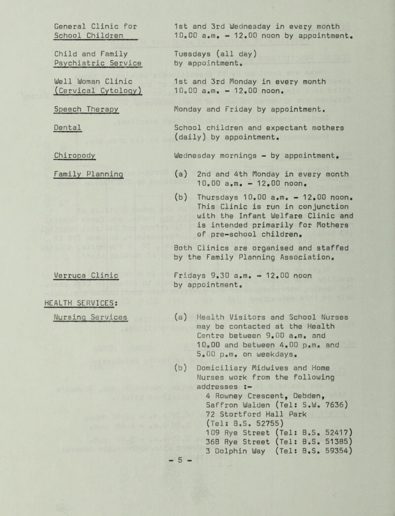 General Clinic for School Children Child and Family Psychiatric Serv/ice Well Woman Clinic (Cervical Cytology) Speech Therapy Dental Chiropody Family Planning Verruca Clinic HEALTH SERVICES; Nursing Services 1st and 3rd Wednesday in every month IDeOO aom# - 12.00 noon by appointment, Tuesdays (all day) by appointment. 1st and 3rd Monday in every month 10.00 a.m. - 12.00 noon. Monday and Friday by appointment. School children and expectant mothers (daily) by appointment. Wednesday mornings ~ by appointment, (a) 2nd and 4th Monday in every month 10,00 a.m, - 12,00 noon, (b) Thursdays 10,00 a.m, - 12,00 noon. This Clinic is run in conjunction with the Infant Welfare Clinic and is intended primarily for Mothers of pre-school children. Both Clinics are organised and staffed by the Family Planning Association, Fridays 9,30 a.m, - 12.00 noon by appointment. (a) Health Visitors and School Nurses may be contacted at the Health Centre between 9,00 a.m, and 10.00 and between 4,00 p,m, and 5.00 p,m, on weekdays, (b) Domiciliary Midwives and Home Nurses work from the following addresses 4 Rowney Crescent, Debden, Saffron Walden (Tel: S,W. 7636) 72 Stortford Hall Park (Tel: a.S. 52755) 109 Rye Street (Tel: B.S, 52417) 36B Rye Street (Tel: B.S, 51385) 3 Dolphin Way (Tel: B.S, 59354)