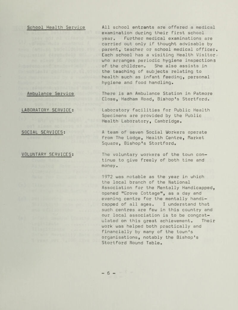 School Health Service Ambulance Service LABORATORY SERWICE; SOCIAL SERUICES; VOLUNTARY SERVICES: All school entrants are offered a medical examination during their first school yearo further medical examinations are carried out only if thought advisable by parent, teacher or school medical officer Each school has a visiting Health Visitor uiho arranges periodic hygiene inspections of the children® She also assists in the teaching of subjects relating to health such as infant feeding, personal hygiene and food handling. There is an Ambulance Station in Patmore Close, Hadham Road, Bishop's Stortford. Laboratory facilities for Public Health Specimens are provided by the Public Health Laboratory, Cambridge. A team of seven Social Workers operate from The Lodge, Health Centre, flarket Square, Bishop's Stortford, The voluntary workers of the town con- tinue to give freely of both time and money. 1972 was notable as the year in which the local branch of the National Association for the Flentally Handicapped, opened Grove Cottage, as a day and evening centre for the mentally handi- capped of all ages, I understand that such centres are few in this country and our local association is to be congrat- ulated on this great achievement. Their work was helped both practically and financially by many of the town's organisations, notably the Bishop's Stortford Round Table,