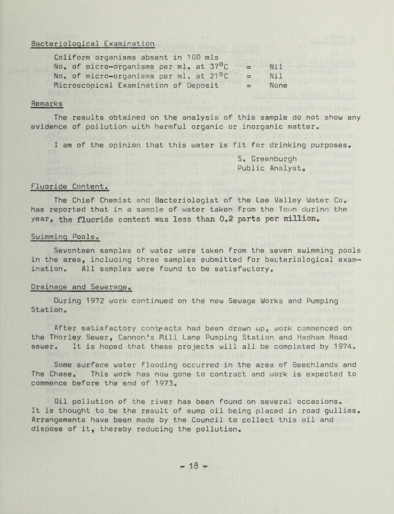 Bacteriological Examination Coliform organisms absent in 100 mis IMo, of micro-organisms per ml« at 37°C l\lo» of micro-organisms per ml® at 21°C Hicroscopical Examination of Deposit Nil Nil None Remarks The results obtained on the analysis of this sample do not show any evidence of pollution uith harmful organic or inorganic matter. I am of the opinion that this uater is fit for drinking purposes. So Greenburgh Public Analyst* Fluoride Content. The Chief Chemist and Bacteriologist of the Lee Ualley Water Co, has reported that in a sample of water taken from the Toum durinn the year, the fluoride content was less than 0,2. parts per million. Swimming Pools. Seventeen samples of water were taken from the seven swimming pools in the area, including three samples submitted for bacteriological exam- ination. All samples were found to be satisfactory* Drainage and Sewerage* During 1972 work continued on the new Sewage Works and Pumping Station. After satisfactory contracts had been drawn up, work commenced on the Thorley Sewer, Cannon's Mill Lane Pumping Station and Hadham Road sewer. It is hoped that these projects will all be completed by 1974. Some surface water flooding occurred in the area of Beechlands and The Chase. This work has now gone to contract and work is expected to commence before the end of 1973. Oil pollution of the river has been found on several occasions. It is thought to be the result of sump oil being placed in road gullies. Arrangements have been made by the Council to collect this oil and dispose of it, thereby reducing the pollution.