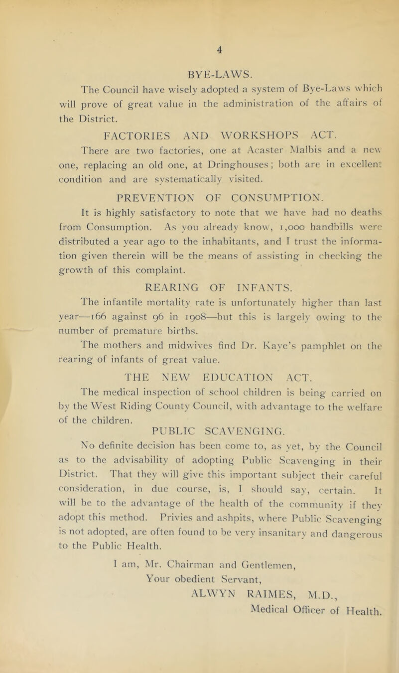 BYf-:-LAWS. 'I'he Council have wisely adopted a system of Bye-Laws which will prove of great value in the administration of the affairs ol the District. FACTORIES AN13 WORKSHOPS ACT. There are two factories, one at .\caster Malbis and a new one, replacing an old one, at Dringhouses; both are in excellcnr condition and are systematically visited. PREVENTION OF CONSUMPTION. It is highly satisfactory to note that we have had no deaths from Consumption. As you already know, i ,000 handbills were distributed a year ago to the inhabitants, and I trust the informa- tion given therein will be the means of assisting in checking the growth of this complaint. REARING OF INFANTS. The infantile mortality rate is unfortunately higher than last year—166 against g6 in 190S—but this is largelv owing to the number of premature births. The mothers and midwixes find Dr. Kaye’s pamphlet on the rearing of infants of great value. THE NEW EDUCATION ACT. 'I'he medical inspection of sc'hool children is being carried on by the VA’est Riding County Council, with advantage to the welfare of the children. P U B LIC SC A E N GIN G. No definite decision has been come to, as yet, bv the Council as to the advisability of adopting Public Scavenging in their District. 'I'hat they will give this important subject their careful consideration, in due course, is, 1 should sav, certain. It will be to the advantage of the health of the community if thev adopt this method. Privies and ashpits, where Public Scavenging is not adopted, are often found to be very insanitary and dangerous to the Public Health. 1 am, Mr. Chairman and Gentlemen, Vour obedient Servant, ALWYN RAIMES, M.D., Medical Officer of Health.