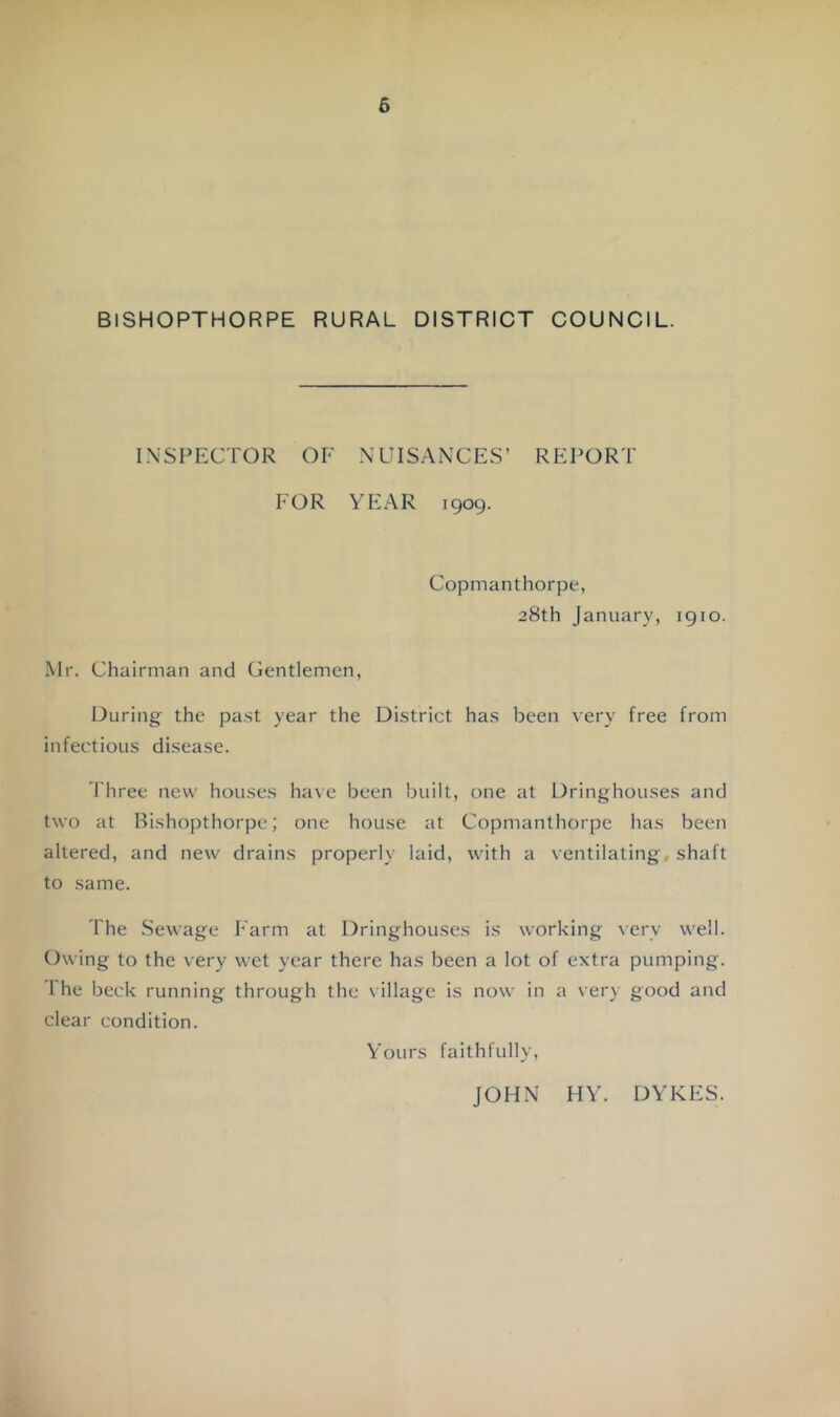 BISHOPTHORPE RURAL DISTRICT COUNCIL. INSPECTOR OF NUIS.ANCES’ REPORT FOR YEAR 1909. Copmanthorpe, 28th January, 1910. Mr. Chairman and Gentlemen, During the pa.st year the Di.strict ha.s been very free from infectious disease. I'hree new houses have been built, one at Dringhouses and two at Bishopthorpe; one house at Copmanthorpe has been altered, and new drains properly laid, with a ventilating shaft to same. riie .Sewage harm at Dringhouses is working very well. Owing to the very wet year there has been a lot of extra pumping. The beck running through the village is now in a very good and clear condition. Yours faithfully, JOHN HY. DYKES.