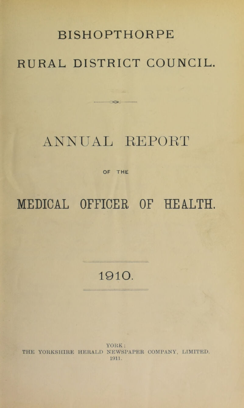 BISHOPTHORPE RURAL DISTRICT COUNCIL. ANNUAL REPOKT OF THE MEDICAL OFFICER OF HEALTH. 1910. YOIiK : THE YOliKSHIIlE HERALD NEWSPAPER COMPANY, LIMITED. 1911.