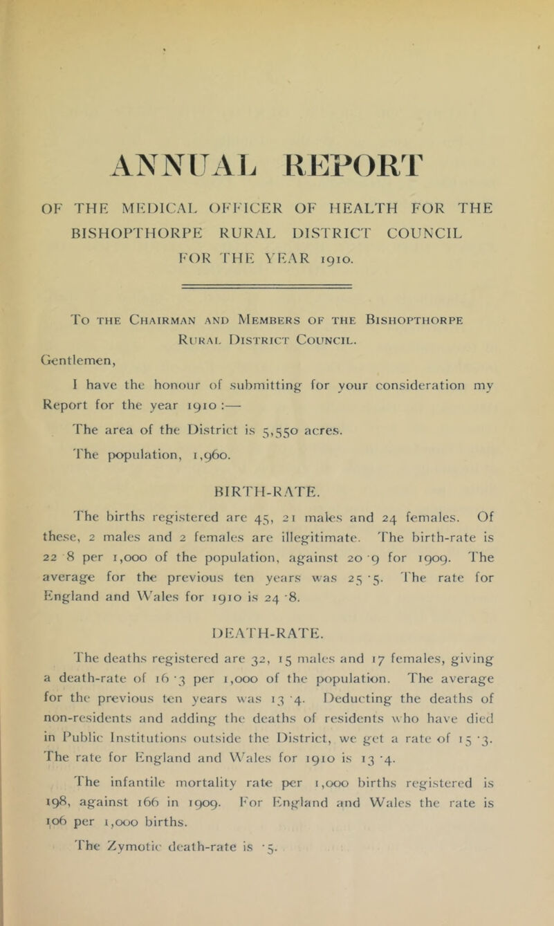 ANNITAI. REPORT OF THF MFDICAT. OFFICER OF HEALTH FOR THE BISHOPTHORPE RURAL DISTRICT COUNCIL FOR PHE YEAR 1910. To THE Chairman and Members of the Bishopthorpe Riirai, District Council. Gentlemen, I have the honour of submitting^ for your consideration my Report for the year 1910 :— The area of the District is 5,550 acres. rhe population, 1,960. BIRTH-R.ATE. The births regfistered are 45, 21 males and 24 females. Of these, 2 males and 2 females are illeg’itimate. Fhe birth-rate is 22 8 per 1,000 of the population, ag^ainst 20 9 for 1909. The average for the previous ten years was 25 -5. I'he rate for England and Wales for 1910 is 24 8. DEA'I'H-RATE. The deaths registered are 32, 15 males and 17 females, giving a death-rate of 16 •3 per 1,000 of the population. The average for the previous ten years was 13 4. Deducting the deaths of non-residents and adding the deaths of residents who have died in Public Institutions outside the District, we get a rate of 15 '3. The rate for England and Wales for 1910 is 13 ’4. The infantile mortality rate per 1,000 births registered is *9^' against 166 in 1909. For England and Wales the rate is 106 per 1,000 births. The Zymotic death-rate is -5.