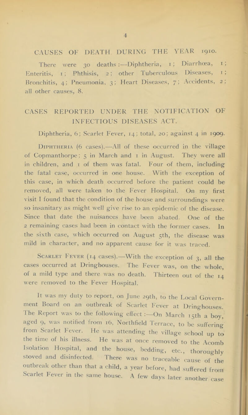 CAUSKS OF DFA'I'M DURINO THK VI':AR 1910. I'herc were 30 deaths :—Diplitheria, i ; Diarrheea, i ; I'hiteritis, 1; Phthisis, 2; other I'ubereulous Diseases, i; Bronehitis, 4; Pneumonia, 3; Heart Diseases, 7; Aeeidents, 2; all other causes, 8. CASIwS RHPORTFD UNDER THh: NOTIFICATION OF INl-'EC'l'IOUS DISEASES ACT. Diphtheria, 6; Scarlet Fever, 14; total, 20; against 4 in 1909. Diph'I'Iieria (6 cases).—All of these occurred in the village of Copmanthorpe; 5 in March and i in August. They were all in children, and 1 of them was fatal. Four of them, including the fatal ca.se, occurred in one house. With the exception of this case, in which death occurred before the patient could be removed, all were taken to the Fever Flospital. On my first visit I found that the condition of the hou.se and surroundings were so insanitary as might well give ri.se to an epidemic of the disease. Since that date the nuisances have been abated. One of the 2 remaining cases had been in contact with the former cases. In the sixth case, which CK'curred on .August 3th, the disease was mild in character, and no apparent cause for it was traced. vSc.xRLET I'KVRR (14 cases).—With the exception of 3, all the cases occurred at Dringhouses. The h'ever was, on the whole, of a mild type and there was no death. I'hirteen out of the 14 were removed to the Fever Hospital. It was my duty to report, on June 29th, to the Local Govern- ment Board on an outbreak of Scarlet l-'cver at Dringhouses. 'I he Report was to the following effect On March 15th a boy, aged 9, was notilied from ib, Northlield 'I'errace, to be suffering from Scarlet Fever. He was attending the \illage school up to the time of his illness. He was at once removed to the .\comb Isolation Hospital, and the house, bedding, etc., thoroughly stoved and disinfected. There was no traceable cause of the outbreak other than that a child, a year before, had suffered from Scarlet Fever in the same house. A few days later another ca.se