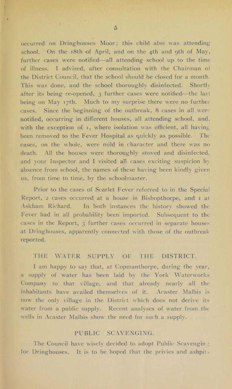 occurred on Dringhouses Moor; this child also was attending school. On the i8th of April, and on the 4th and 9th of May, further cases were notified—all attending sch(X)l up to the time of illness. I advised, after consultation with the Chairman oi the District CouiK'il, that the school should be closed for a month. This was done, and the school thoroughly disinfected. Shortl} after its being re-opened, 3 further cases were notified—the last being on May 17th. Much to my surprise there were no further cases. Since the beginning of the outbreak, 8 cases in all were notified, occurring in different houses, all attending school, and, with the exception of i, where i.solation was efficient, all ha\ing been removed to the Fever Hospital as quickly as possible. The cases, on the whole, were mild in ( harac'ter and there was no death. .\11 the houses were thoroughly sto\ed and disinfected, and your Inspector and I visited all cases exciting suspicion b\ absence from school, the names of these ha\ ing been kindly given us, from time to time, by the schoolmaster. Prior to the ca.ses of Scarlet Fever referred to in the Special Report, 2 cases occurred at a house in Bishopthorpe, and i at .Vskham Richard. In both instances the history showed the Fever had in all probability been imported. Subsequent to the cases in the Report, 3 further cases occurred in separate houses at Dringhouses, apparently connected with those of the outbreak- reported. THF W.Vl'FR SUPPLY Ok’ THF DISTRICT. I am happy to say that, at Copmanthorpe, during the year, a supply of water has been laid by the ^'ork Waterworks Company to that village, and that already nearly all the inhabitants have availed themselves of it. .\caster .Malbis is now the only village in the District which does not derive its water Irom a public supply. Recent analyses of water from the wells in .Veaster Malbis show the need for such a supply. PUBLIC SC.WFNGIXG. I’he Council have wisely decided to adopt Public .Scavengin ;■ for Dringhouses. It is to be hoped that the privies and ashpit ^