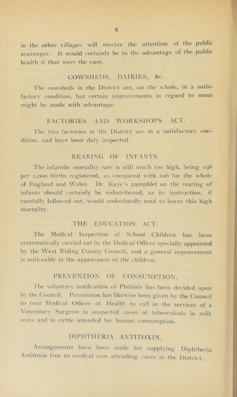 in the other villaj^'os will receive the attention of the public scavenf^er. It would certainly be to the advantaj^e of the public health if that were the c'ase. COWSHbDS, DAIRlhiS, &c. The cowsheds in the District are, on the whole, in a satis- factory condition, but certain improvements in regfard to some mig-ht be made with advantage. hACTORIKS A.\D WORKSHOPS ACT. The two factories in the District are in a satisfactory con- dition, and have been duly inspected. RHARINO Ob' INFAX'IS. The infantile mortality rate is still much too high, being 198 per I,OCX) births registered, as compared with 106 for the whole of Kngland and Wales. Dr. Kaye’s pamphlet on the rearing of infants should c'ertainly be redistributed, as its instruction, if carefully followed out, would undoubtedly tend to lower this high mortality. THE EDUCATION ACT. 'I'he Medical Inspection of School Children has been systematically carried out by the Medical Officer specially appointed by the West Riding County Council, and a general improvement is notic'eable in the appearance of the children. PRE\ENTIOX OE COXSUMPTIOX. The voluntary notification of Phthisis has been decided upon by the Council. Permission has likewise been given bv the Council to your Medical Ollicer of Health to (-all in the services of a X’eterinary Surgeon in suspec'ted cases of tuberculosis in milk (ows and in cattle intended for human consumption. DIPHTHh:Rl.\ ANTITOXIN. Arrangements have been made for supplying Diphtheria •Antitoxin free to medic'al men attending ('ases in the District