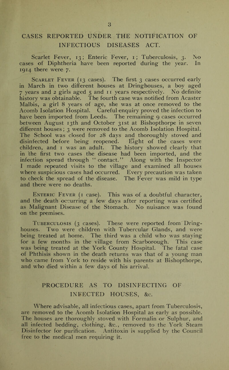 CASES REPORTED UNDER THE NOTIFICATION OF INFECTIOUS DISEASES ACT. Scarlet Fever, 13; Enteric Fever, i; Tuberculosis, 3. No cases of Diphtheria have been reported during the year. In 1914 there were 7. Scarlet Fever (13 cases). The first 3 cases occurred early in March in twoi different houses at Dringhouses, a boy aged 7 years and 2 girls aged 5 and ii years respectively. No definite history was obtainable. The fourth case was notified from Acaster Malbis, a girl 8 years of age, she was at once removed tO' the Acomb Isolation Hospital. Careful enquiry proved the infection to have been imported from Leeds. The remaining 9 cases occurred between August 13th and October 31st at Bishopthorpe in seven different houses; 3 were removed tO' the Acomb Isolation Hospital. The School was closed for 28 days and thoroughly stoved and disinfected before being reopened. Eight of the cases were children, and i was an adult. The history showed clearly that in the first two cases the disease had been imported, and the infection spread through “contact.” Along with the Inspector I made repeated visits to the village and examined all houses where suspicious cases had occurred. Every precaution was taken to check the spread of the disease. The Fever was mild in type and there were no' deaths. Enteric Fever (i case). This was of a doubtful character, and the death occurring a few days after reporting was certified as Malignant Disease of the Stomach. No nuisance was found on the premises. Tuberculosis (3 cases). These were reported from Dring- houses. Two were children with Tubercular Glands, and were being treated at home. The third was a child who' was staying for a few months in the village from Scarborough. This case was being treated at the York County Hospital. The fatal case of Phthisis shown in the death returns was that of a young man who came from York tO' reside with his parents at Bishopthorpe, and who died within a few days of his arrival. PROCEDURE AS TO DISINFECTING OF INFECTED HOUSES, &c. Where advisable, all infectious cases, apart from Tuberculosis, are removed to the Acomb Isolation Hospital as early as possible. The houses are thoroughly stoved with Formalin or Sulphur, and all infected bedding, clothing, &c., removed to the York Steam Disinfector for purification. Antitoxin is supplied by the Council free tO' the medical men requiring it.