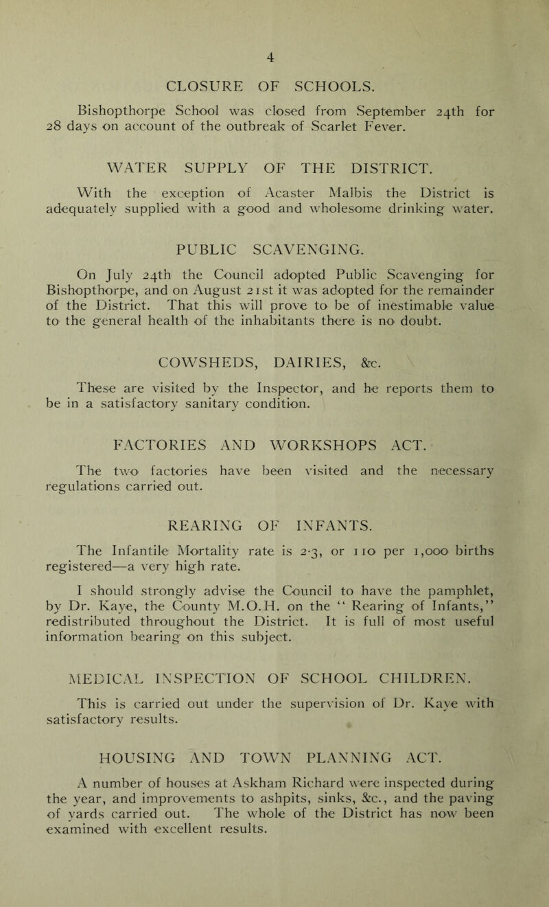 CLOSURE OF SCHOOLS. Bishopthorpe School was closed from September 24th for 28 days on account of the outbreak of Scarlet Fever. WATER SUPPLY OF THE DISTRICT. With the exception of Acaster Malbis the District is adequately supplied with a good and wholesome drinking water. PUBLIC SCAVENGING. On July 24th the Council adopted Public wScavenging for Bishopthorpe, and on August 21st it was adopted for the remainder of the District. That this will prove to be of inestimable value to the general health of the inhabitants there is nO' doubt. COWSHEDS, DAIRIES, .&c. These are visited by the Inspector, and he reports them to be in a satisfactory sanitary condition. FACTORIES AND WORKSHOPS ACT. • The twO' factories have been visited and the necessary regulations carried out. REARING OF INFANTS. The Infantile Mortality rate is 2-3, or no per 1,000 births registered—a very high rate. I should strongly advise the Council to have the pamphlet, by Dr. Kaye, the County M.O.H. on the “ Rearing of Infants,” redistributed throughout the District. It is full of most useful information bearing on this subject. MEDICAL INSPECTION OF SCHOOL CHILDREN. This is carried out under the supervision of Dr. Kaye with satisfactory results. HOUSING AND TOWN PLANNING ACT. A number of houses at Askham Richard were inspected during the year, and improvements to ashpits, sinks, &:c., and the paving of yards carried out. The whole of the District has now been examined with excellent results.