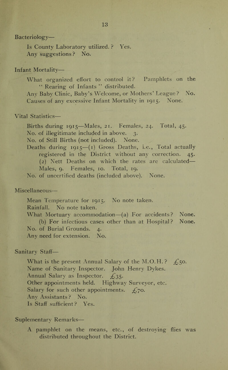 Bacteriology— Is County Laboratory utilized. ? Yes. Any suggestions? No. Infant Mortality— What organized effort to control it? Pamphlets on the “ Rearing of Infants ” distributed. Any Baby Clinic, Baby’s Welcome, or Mothers’ League? No. Causes of any excessive Infant Mortality in 1915. None. Vital Statistics— Births during 1915—Males, 21. Females, 24. Total, 45. No. of illegitimate included in above. 3. No. of Still Births (not included). None. Deaths during 1915—(i) Gross Deaths, i.e.. Total actually registered in the District without any correction. 45. (2) Nett Deaths on which the rates are calculated— Males, 9. Females, 10. Total, 19. No. of uncertified deaths (included above). None. Miscellaneous— Mean Temperature for 1915. No note taken. Rainfall. No note taken. What Mortuary accommodation—(a) For accidents? None. (b) For infectious cases other than at Hospital? None. No. of Burial Grounds. 4. Any need for extension. No. Sanitary Staff— What is the present x\nnual Salary of the M.O.H. ? ;^50. Name of Sanitary Inspector. John Henry Dykes. Annual Salary as Inspector. ;^35. Other appointments held. Highway Surveyor, etc. Salary for such other appointments. ^£70. Any Assistants? No. Is Staff sufficient? Yes. Suplementary Remarks— A pamphlet on the means, etc., of destroying flies was distributed throughout the District.