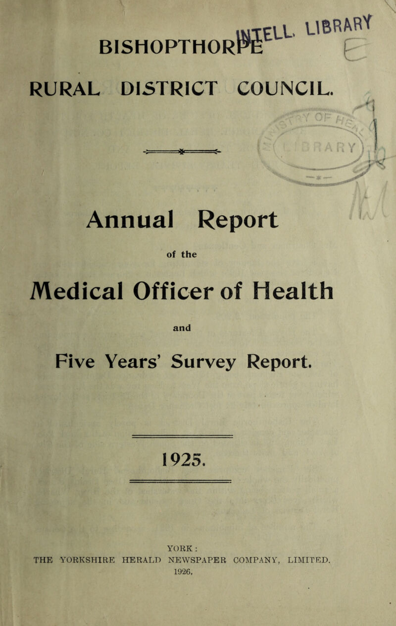 iMTELt. BISHOPTHORPE [' RURAL DISTRICT COUNCIL. Annual Report of the Medical Officer of Health Five Years’ Survey Report. 1925. YORK : THE YORKSHIRE HERALD NEWSPAPER COMPANY, LIMITED. 1926,