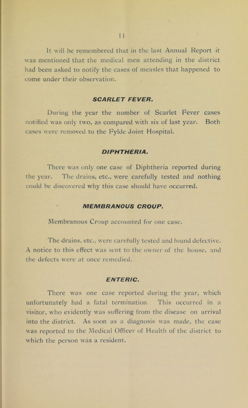 It will be remembered that in the last Annual Report it was mentioned that the medical men attending in the district had been asked to notify the cases of measles that happened to come under their observation. SCARLET FEVER. During the year the number of Scarlet Fever cases notified was only two, as compared with six of last year. Both cases were removed to the Fylde Joint Hospital. DIPHTHERIA. There was only one case of Diphtheria reported during the year. The drains, etc., were carefully tested and nothing could be discovered why this case should have occurred. MEMBRANOUS CROUP. Membranous Croup accounted for one case. ’The drains, etc., were carefully tested and found defective. X notice to this effect was sent to the owner of the house, and the defects were at once remedied. ENTERIC. There was one case reported during the year, which unfortunately had a fatal termination. This occurred in a visitor, who evidently was suffering from the disease on arrival into the district. As soon as a diagnosis was made, the case was reported to the Medical Officer of Health of the district to which the person was a resident.