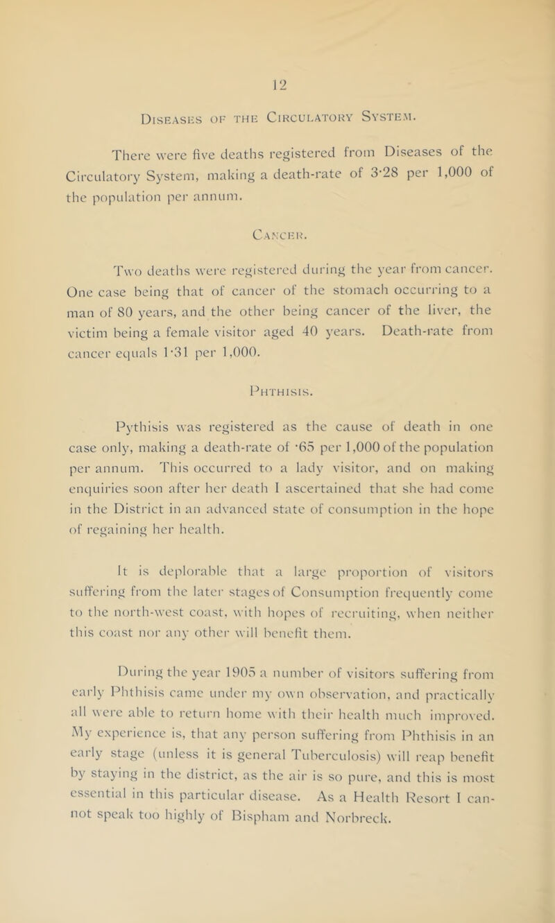 Diseases oe the Cikcueatouy System. There were five deaths registered from Diseases of the Circulatory System, making a death-rate of 3‘28 per 1,000 of the population per annum. Ca.\cek>. Two deaths were registered during the year from cancer. One case being that of cancer of the stomach occurring to a man of 80 years, and the other being cancer of the liver, the victim being a female visitor aged 40 years. Death-rate from cancer equals 1'31 per 1,000. Phthisis. Pythisis Avas registered as the cause of death in one case only, making a death-rate of '65 per 1,000 of the population per annum. This occurred to a lady visitor, and on making enquiries soon after her death 1 ascertained that she had come in the District in an advanced state of consumption in the hope of regaining her health. It is deploralile that a large propoi'tion of visitors suffering from the later stages of Consumption frequently come to the north-west coast, with hopes of recruiting, when neither this coast nor any othei- will benefit them. During the year 1905 a number of visitors suffering from early Phthisis came under my own obsei'vation, and practically all were able to I'ctui'n home with thcii' health much impi'oxcd. .My c.xperience is, that any person suffering from Phthisis in an early stage (unless it is general Tuberculosis) will reap benefit by staying in the district, as the air is so pure, and this is most essential m this particular disease. As a Health Resort 1 can- not speak too highly of Bispham and Norbreck.