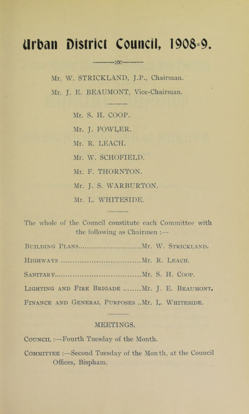 :o: Mr. W. STRICKLAND, J.P., Chairman. Mr. J. K. BEAUMONT, Vice-Chairman. Mr. S. H. COOP. Mr. J. FOWLER. Mr. R. LEACH. Mr. \\\ SCHOFIELD. Mr. F. THORNTON. .Mr. J. S. WARBURTON. Mr. L. WHITESIDE. 'I'hc whole of the Council con.stitnte each Committee with the followinj4 as Chairmen :— Buii.ding Pi,.\ns Mr. W. Stkickl.^nd. Highw.ws Mr. R. Lk.\ch. S.^NiT.^RY Mr. S. H. Coop. Lighting .\nd Fire Brig.\de Mr. J. E. Be.^umont. Finance and General Purposes ..Mr. L. Whiteside. MEETINGS. Council :—Fourth Tuesday of the Month. Committee :—Second Tuesday of the Month, at the Council Offices, Bispham.