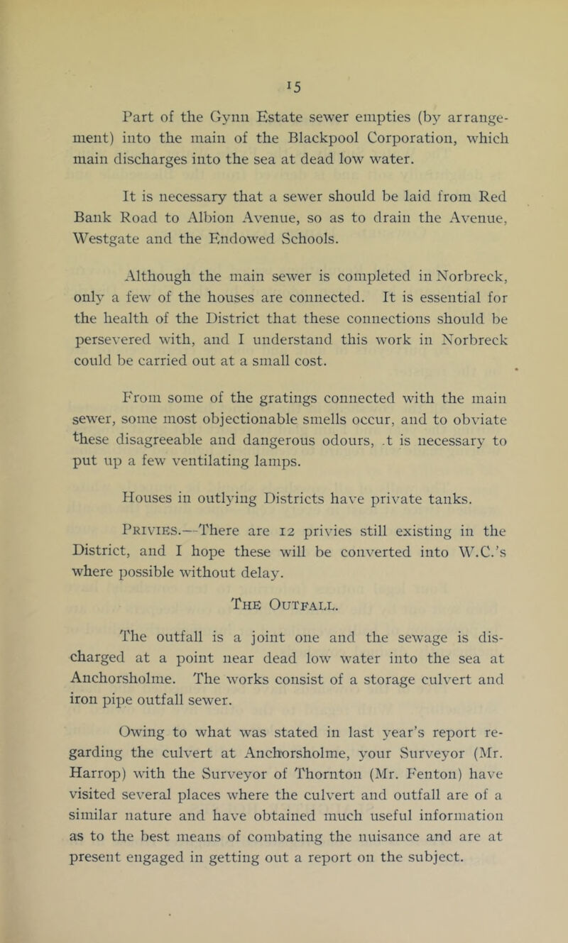 Part of the Gynn Estate sewer empties arrange- ment) into the main of the Blackpool Corporation, which main discharges into the sea at dead low water. It is necessary that a sewer should be laid from Red Bank Road to Albion Avenue, so as to drain the Avenue, Westgate and the Endowed Schools. Although the main sewer is completed in Norbreck, only a few of the houses are connected. It is essential for the health of the District that these connections should be persevered with, and I understand this work in Norbreck could be carried out at a small cost. P'rom some of the gratings connected with the main sewer, some most objectionable smells occur, and to obviate these disagreeable and dangerous odours, .t is necessary to put up a few ventilating lamps. Houses in outlying Districts have private tanks. Privies.—There are 12 privies still existing in the District, and I hope these will be converted into W.C.’s where possible without delay. The Outfall. The outfall is a joint one and the sewage is dis- charged at a point near dead low water into the sea at Anchorsholme. The works consist of a storage culvert and iron pipe outfall sewer. Owing to what was stated in last 3'ear’s report re- garding the culvert at Anchorsholme, your vSurveyor (Mr. Harrop) with the Surveyor of Thornton (Mr. P'enton) have visited several places where the culvert and outfall are of a similar nature and have obtained much useful information as to the best means of combating the nuisance and are at present engaged in getting out a report on the subject.