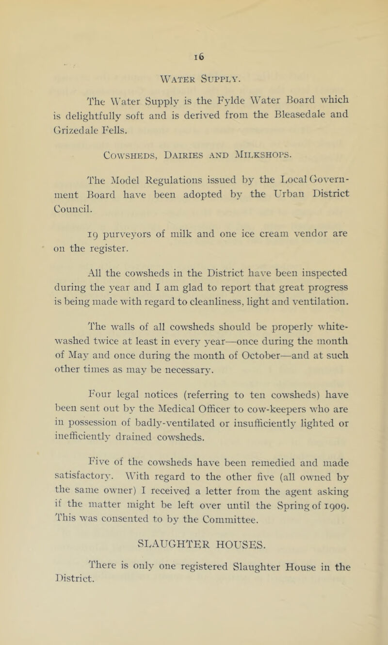 Water Supply. The Water Supply is the Fylde W’ater Board which is delightfully soft and is derived from the Bleasedale and Clrizedale Kells. Cowsheds, Dairies and ,Milkshops. The Model Regulations issued by the I,ocal Govern- ment Board ha\^e been adopted by the I'rban District Council. 19 purveyors of milk and one ice cream vendor are on the register. All the cowsheds in the District have been inspected during the year and I am glad to report that great progress is being made with regard to cleanliness, light and ventilation. 'J'he walls of all cowsheds should be properly white- washed twice at least in every year—once during the month of May and once during the month of October—and at such other times as may be necessary. Four legal notices (referring to ten cowsheds) have been sent out by the Medical Officer to cow-keepers who are in possession of badl)'-ventilated or insufficient!}* lighted or inefficiently drained cowsheds. Five of the cowsheds have been remedied and made satisfactory. W’ith regard to the other five (all owned by the same owner) I received a letter from the agent asking if the matter might be left over until the Spring of igoq. I'his was consented to by the Committee. SLAUGHTER HOUSES. Ihere is only one registered Slaughter House in the District.