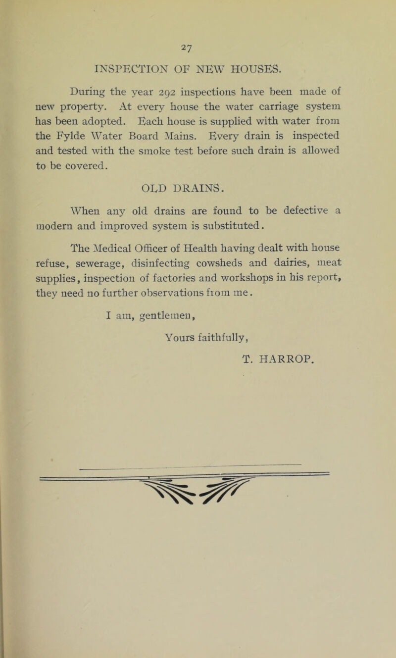 INSPECTION OF NEW HOUSES. During the year 292 inspections have been made of new property. At ever^^ house the water carriage system has been adopted. Each house is supplied with water from the Fylde Water Board Mains. Every drain is inspected and tested wdth the smoke test before such drain is allowed to be covered. ODD DRAINS. When any old drains are found to be defective a modern and improved system is substituted. The ^ledical Officer of Health having dealt with house refuse, sewerage, disinfecting cowsheds and dairies, meat supplies, inspection of factories and workshops in his report, they need no further observations fiom me. I am, gentlemen, Yours faithfully, T. HARROP.