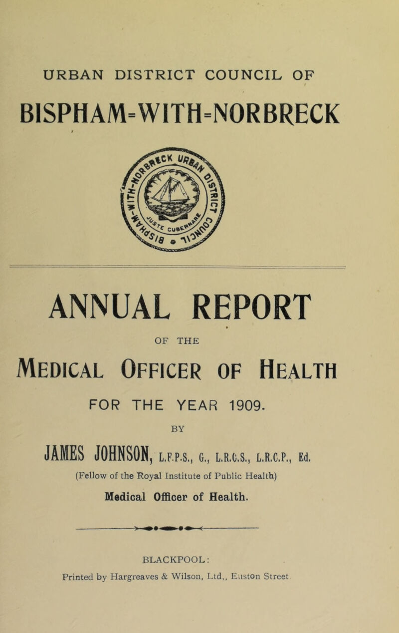 URBAN DISTRICT COUNCIL OF BISPHAM=WITH=NORBRECK ANNUAL REPORT OF THE Medical Officer of Health FOR THE YEAR 1909. JAMES JOHNSON, L.F.P.S., C., L.R.C.S., t.R.C.P., Ed. (Fellow of the Foyal Institute of Public Health) Medical Officer of Health. mm 9 BLACKPOOL; Printed by Hargreaves & Wilson, Ltd,, Easton Street