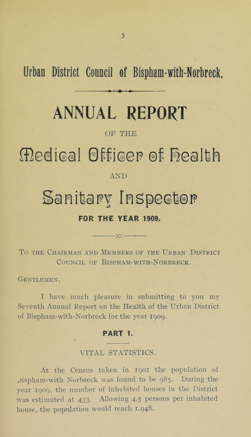 Urban District Councii of Bispham-ivith-Norbreck. ANNUAL REPORT OF THE AND FOR THE YEAR 1909. To THE Chairman and Members of the Urban District Council of Bispham-with-Norbreck. Gentlemen, I have much pleasure in submitting to 3’ou my vSeveiith Annual Report on the Health of the Urban District of Bispham-with-Norbreck for the year 1909. PART 1. VITAL vSTATISTICvS. At the Census taken in 1901 the population of .5isphani-with Norbreck was found to be 985. During the 3-ear 1909, the number of inhabited houses in the District was estimated at 433. Allowing 4.5 persons per inhabited house, the population would reach 1,948.