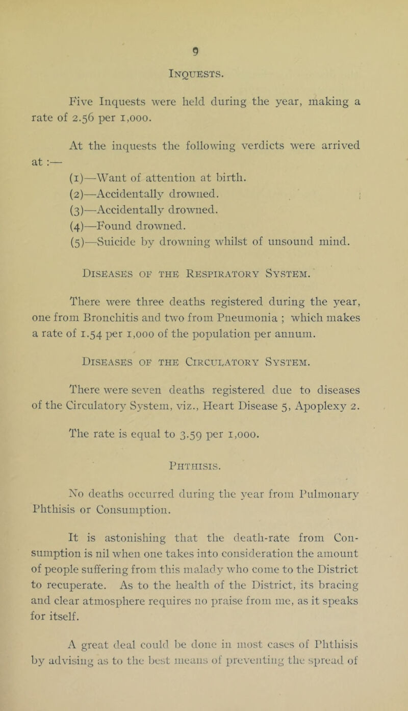 Inquests. Five Inquests were held during the year, making a rate of 2.56 per 1,000. At the inquests the following verdicts were arrived at ;— (1) —Want of attention at birth. (2) —Accidentally drowned. ; (3) —Accidentally drowned. (4) —Found drowned. (5) —Suicide by drowning whilst of unsound mind. Diseases 01- the Respiratory System. There were three deaths registered during the year, one from Bronchitis and two from Pneumonia ; which makes a rate of 1.54 per 1,000 of the population per annum. Diseases of the Circulatory System. There were seven deaths registered due to diseases of the Circulatory System, viz.. Heart Disease 5, Apoplexy 2. The rate is equal to 3.59 per 1,000. Phthisis. Xo deaths occurred during the year from Pulmonary Phthisis or Consumption. It is astonishing that the death-rate from Con- sumption is nil when one takes into consideration the amount of people suffering from this malad}^ who come to the District to recuperate. As to the health of the District, its bracing and clear atmosphere requires no praise from me, as it speaks for itself. A great deal could be done in most cases of Phthisis by advising as to the Ijcst means of preventing the spreail of