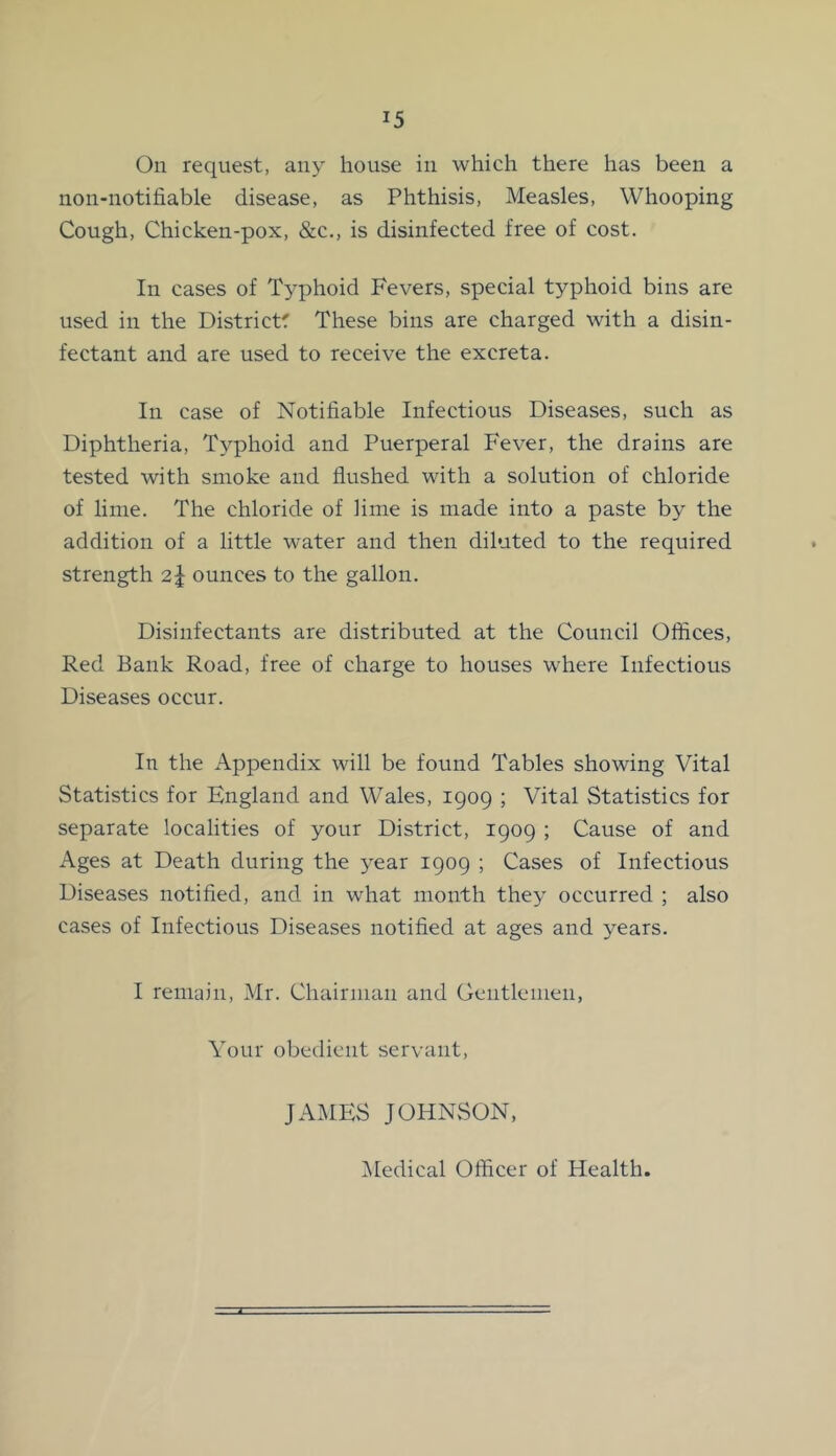 On request, any house in which there has been a non-notifiable disease, as Phthisis, Measles, Whooping Cough, Chicken-pox, &c., is disinfected free of cost. In cases of T3’phoid Fevers, special typhoid bins are used in the Districts These bins are charged with a disin- fectant and are used to receive the excreta. In case of Notifiable Infectious Diseases, such as Diphtheria, Typhoid and Puerperal Fever, the drains are tested with smoke and flushed with a solution of chloride of lime. The chloride of lime is made into a paste by the addition of a little water and then diluted to the required strength 2J ounces to the gallon. Disinfectants are distributed at the Council Offices, Red Bank Road, free of charge to houses where Infectious Diseases occur. In the Appendix will be found Tables showing Vital Statistics for England and Wales, 1909 ; Vital Statistics for separate localities of your District, 1909 ; Cause of and Ages at Death during the ^-ear 1909 ; Cases of Infectious Diseases notified, and in what month they occurred ; also cases of Infectious Diseases notified at ages and 3^ears. I remain, Mr. Chairman and Gentlemen, Your obedient servant, JAMES JOHNvSON, IMedical Officer of Health.
