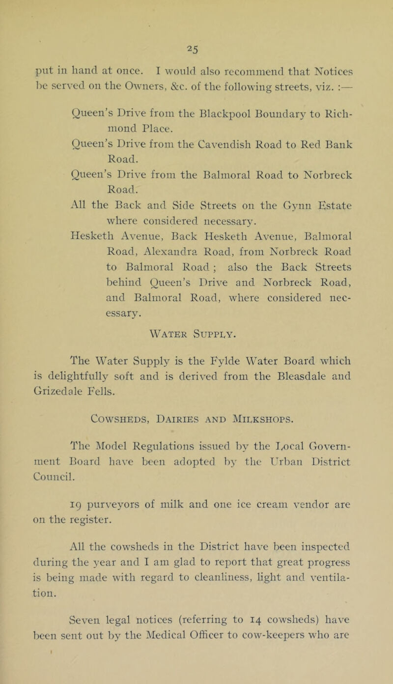 put in hand at once. I would also rccomnicud that Notices be served on the Owners, &c. of the following streets, viz. :— Queen’s Drive from the Blackpool Boundary to Rich- mond Place. Queen’s Drive from the Cavendish Road to Red Bank Road. Queen’s Drive from the Balmoral Road to Norbreck Road. All the Back and Side vStreets on the Gynn Estate where considered necessary. Hesketh Avenue, Back Hesketh Avenue, Balmoral Road, Alexandra Road, from Norbreck Road to Balmoral Road; also the Back vStreets behind Queen’s Drive and Norbreck Road, and Balmoral Road, where considered nec- essary. Water Supply. The Water Supply is the Fylde Water Board which is delightfully soft and is derived from the Bleasdale and Grizedale P'ells. Cowsheds, Dairies and Milkshops. The Model Regulations issued by the Docal Govern- ment Board have been adopted by the Urban District Council. 19 purveyors of milk and one ice cream vendor are on the register. All the cowsheds in the District have been inspected during the year and I am glad to report that great progress is being made with regard to cleanliness, Hght and ventila- tion. Seven legal notices (referring to 14 cowsheds) have been sent out by the Medical Officer to cow-keepers who arc I