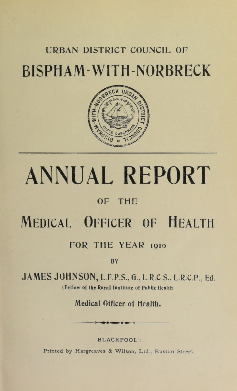 URBAN DISTRICT COUNCIL OF BISPHAMWITHNORBRECK ANNUAL REPORT OF THE Medical Officer of Health FOR THE YEAR 1910 BY JAMES JOHNSON, L.F.P.S., G., L.R.C S., L.RX.P., Ed. (Fellow of the Royal Institute of Public Health Medical Officer of Health. ) •• ^ BLACKPOOL: Printed by Hargreaves & Wilson, Ltd., Euston Street.