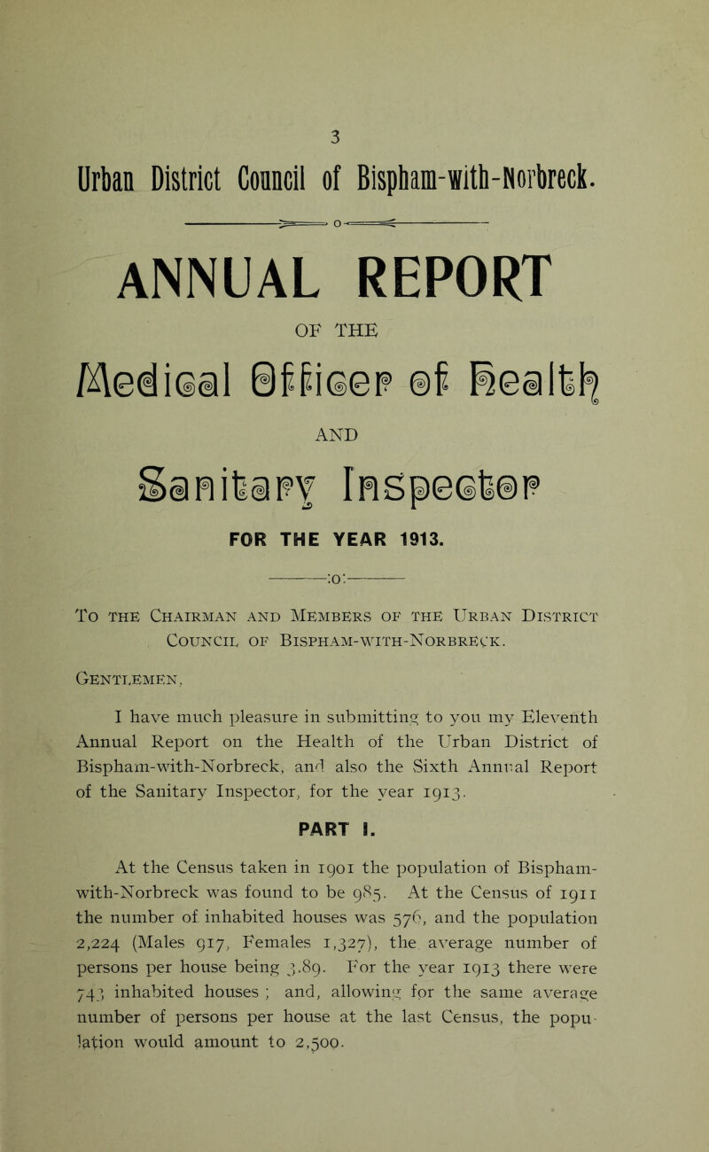 Urban District Conncil of Bispham-with-Norbreck. ANNUAL REPORT OF THE Medical SffiQeF @f AND SafiifeiFY lRSpeQli@P FOR THE YEAR 1913. ;o: To THE Chairman and MembkRvS of the Urban District Council of Bispham-with-Norbreck. Gentlemen., I have much pleasure iu submittiuo; to you my Eleveuth Aunual Report oii the Health of the Urbau District of Bispham-with-Norbreck, aud also the Sixth Auuual Report of the Sanitary Inspector, for the year 1913. PART I. At the Census taken in igoi the population of Bispham- with-Norbreck was found to be 9(85. At the Census of 1911 the number of inhabited houses was 576, and the population 2,224 (Males 917, Females 1,327), the average number of persons per house being 3.89. For the 3^ear 1913 there were 743 inhabited houses ; and, allowing for the same average number of persons per house at the last Census, the popu- lation would amount to 2,500.