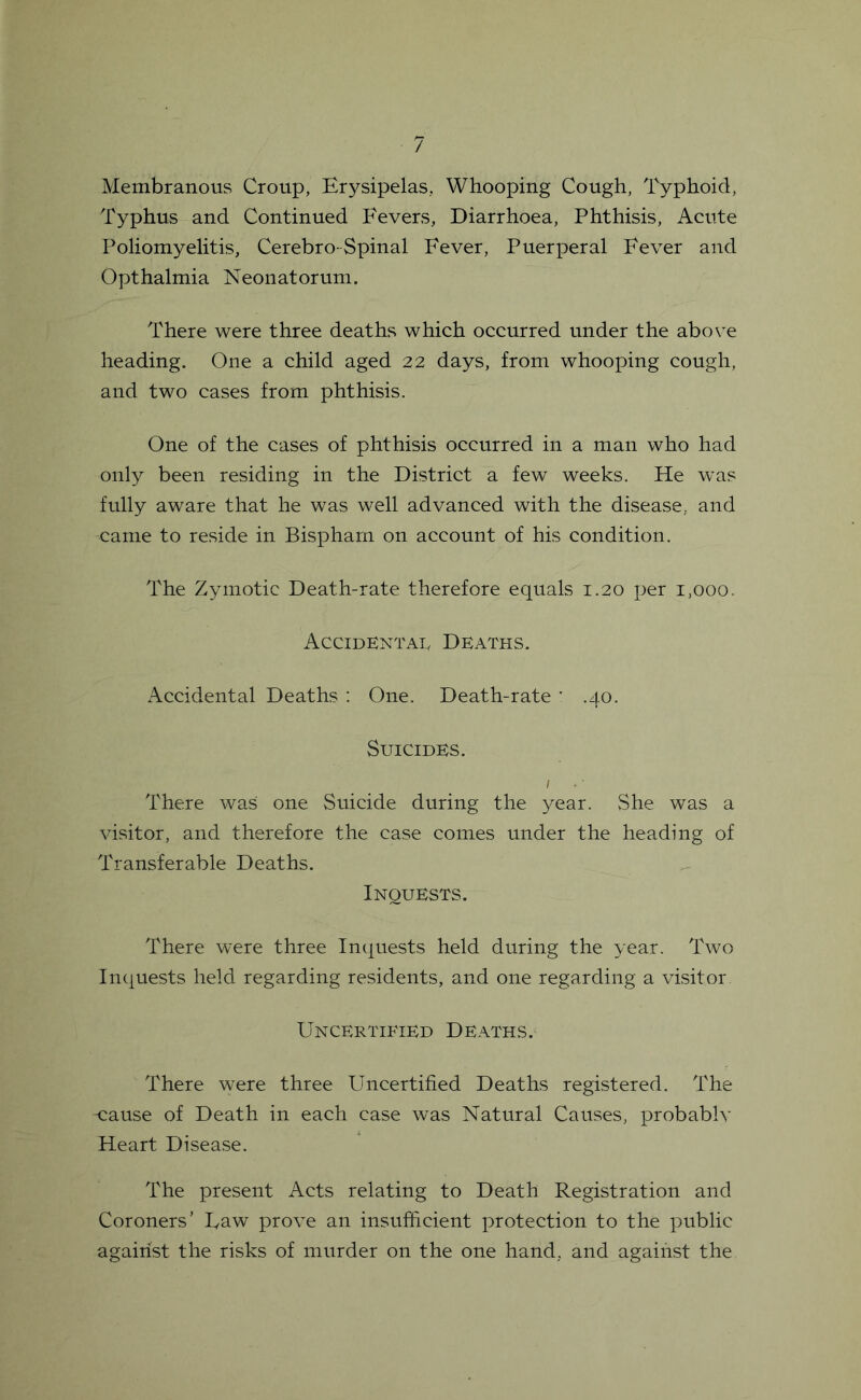 / Membranous Croup, Erysipelas, Whooping Cough, Typhoid, Typhus and Continued Fevers, Diarrhoea, Phthisis, Acute Poliomyelitis, Cerebro-Spinal Fever, Puerperal Fever and Opthalmia Neonatorum. There were three deaths which occurred under the above heading. One a child aged 22 days, from whooping cough, and two cases from phthisis. One of the cases of phthisis occurred in a man who had only been residing in the District a few weeks. He was fully aware that he was well advanced with the disease, and came to reside in Bispharn on account of his condition. The Zymotic Death-rate therefore equals 1.20 per 1,000. Accidentai, Deaths. Accidental Deaths ; One. Death-rate * .40. Suicides, I There was one Suicide during the year. She was a visitor, and therefore the case comes under the heading of Transferable Deaths. Inquests. There were three Inquests held during the year. Two In([uests held regarding residents, and one regarding a visitor Uncertified Deaths. There were three Uncertified Deaths registered. The -cause of Death in each case was Natural Causes, probablv Heart Disease. The present Acts relating to Death Registration and Coroners’ Law prove an insufficient protection to the public against the risks of murder on the one hand, and against the