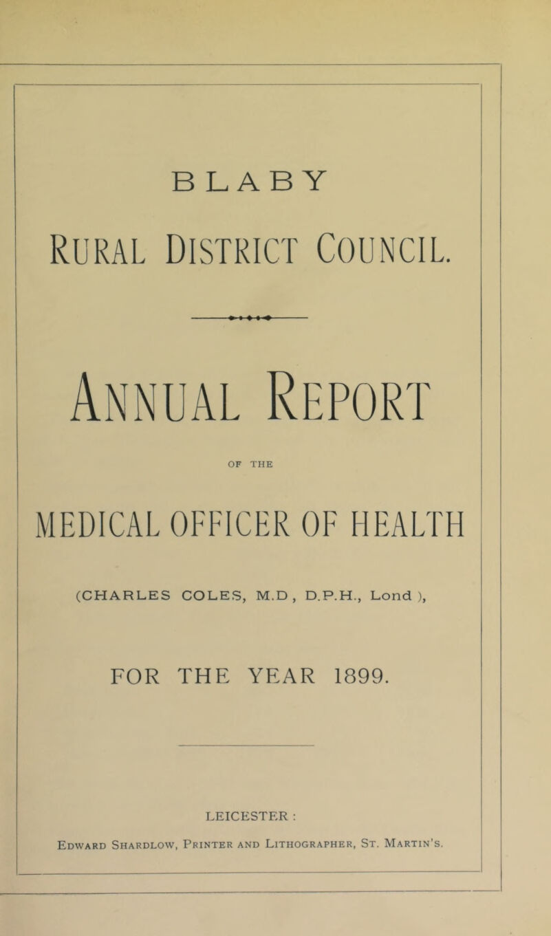 BLABY Rural District Council. Annual Report OF THE MEDICAL OFFICER OF HEALTH (CHARLES COLES, M.D , D.P.H., Lond ), FOR THE YEAR 1899. LEICESTER: Edward Shardlow, Printer and Lithographer, St. Martin’s.