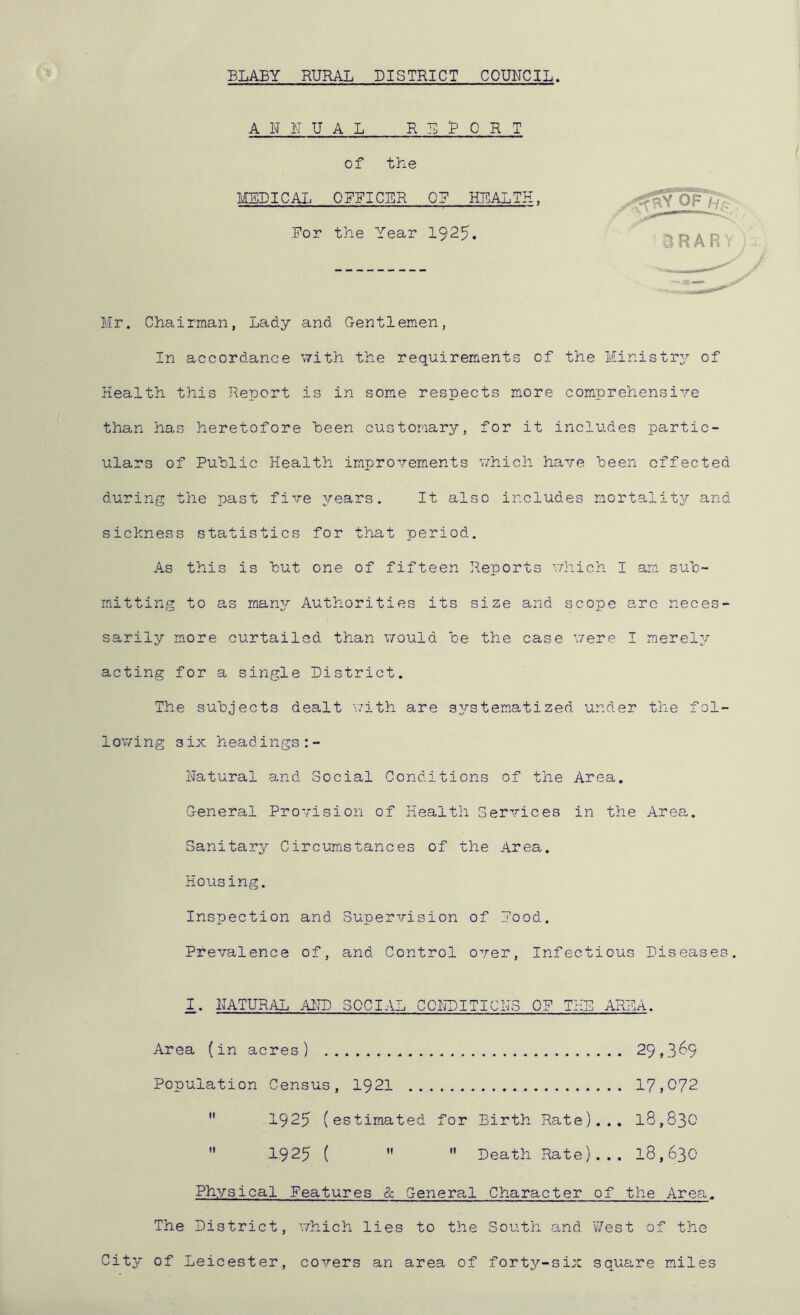 ELAEY RURAL DISTRICT COUNCIL. A H 1\' U A L R E E Q R T of the MSEICAL ORRICER Q? HEALTH. For the Year 1925 IRAR ; Mr. Chairman, Lady and Gentlemen, In accordance with the requirements of the Ministry of Health this Report is in some respects m.ore com-prehensire than has heretofore heen customary, for it includes partic- ulars of Public Health improvements v/hich have been effected during the past five years. It also includes mortality and sickness statistics for that period. As this is but one of fifteen Reports vdiich I am sub- mitting to as many Authorities its size and scope arc neces- sarily more curtailed than \7ould be the case were I merely acting for a single District. The subjects dealt with are systematized under the fol- lowing six headings:- Hatural and Social Conditions of the Area. General Provision of Health Services in the Area. Sanitary Circumstances of the Area. Housing. Inspection and Supervision of Food. Prevalence of, and Control over. Infectious Diseases. 1. NATURAL AIID SOCIAL COHDITICIIS OF THE AREA. Area (in acres) 29,3^9 Population Census, 1921 17,072 1925 (estimated for Eirth Rate)... 18,830 1925 (   Death Rate)... 18,630 11 Physical Features & Genera.1 Character of the Area. The District, which lies to the South and West of the City of Leicester, covers an area of forty-six square miles