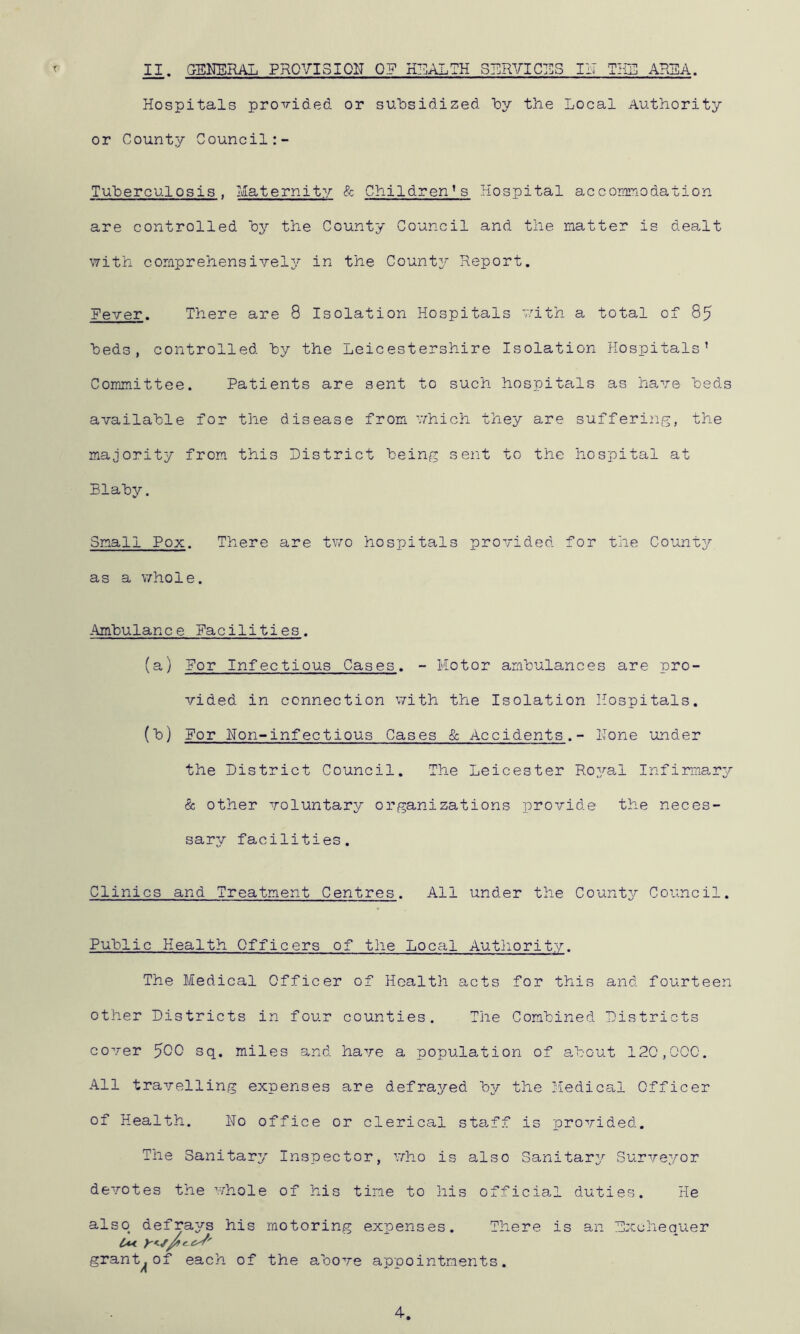 Hospitals provided or sulDsidized iDy the Local Authority or County Council Tuberculosis . Maternity & Children' s Hospital accor/modation are controlled oy the County Council and the matter is deaMt with comprehensively in the County Report. Fever. There are 8 Isolation Hospitals with a total of 85 beds, controlled by the Leicestershire Isolation Hospitals’ Committee. Patients are sent to such hospitals as havr© beds available for the disease from -yhich they are suffering, the majority from this District being sent to the hospital at Blaby. Small Pox. There are two hospitals provided for the Countj^ as a v/-hole. Ambulance Facilities. (a,) For Infectious Cases. - Motor ambulances are pro- vided in connection with the Isolation Hospitals. (b) For Hon-infectious Cases & Accidents.- Hone under the District Council. The Leicester Roya.1 Infirmarjr 8c other voluntar^^ organizations provide the neces- sary facilities. Clinics and Treatment Centres. All under the County Council. Public Health Officers of the Local Autliority. The Medical Officer of Health acts for this and fourteen other Districts in four counties. The Combined Districts cover ^QQ sq. miles and have a population of a,bout 120,000. All travelling expenses are defrayed 'by the Medical Officer of Health. No office or clerical sta.ff is provided. The Sanitary Inspector, who is also Sanitary Surveyor devotes the whole of his tine to his officia,! duties. He also defrays his motoring expenses. There is an Exchequer grant^of each of the above appointments. 4