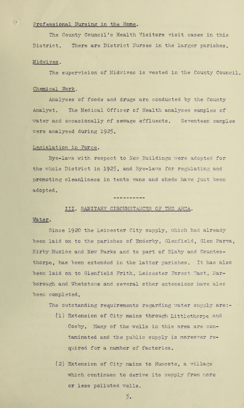 Professional ITursing in the Home. The County Council’s Health Visitors visit cases in this District. There are District Purses in the larger parishes. Midwives. The supervision of Midwives is vested in the County Council. Chemical Work. Analyses of foods and drugs are conducted hy the County Analyst. The Medical Officer of Health analyses samples of v/ater and occasionally of sewage effluents. Seventeen samples v7ere analysed durin g 1925. Legislation in Force. Bye-lavrs v/ith respect to Lev/ Buildings were adopted for the whole District in 1925» and Bye-laws for regulating and promoting cleanliness in tents vans and sheds have just been adopted. III. SAPITARY CIRCUMSTAHCBS OP THE ARSA. Water. Since 192O the Leicester City supply, vdiich had already been laid on to the parishes of Enderhy, Glenfield, Glen Parva, Kirhy Muxloe and Rev/ Parks and to part of Blaby and Countes- thorpe, has Been extended in the latter parishes. It has also Been laid on to Glenfield Prith, Leicester Porest Past, Har- Borough. and Whetstone and several otlier extensions have also Been completed. The outstanding requirements regarding water supply are:- (1) Extension of City mains through Littlethorpe and CosBy. Many of the vacIIs in this area, are con- taminated and the puBlic supply is moreover re- quired for a numBer of factories. (2) Extension of City mains to Huncote, a village which continues to derive its supply from more or less polluted v/ells. 5.