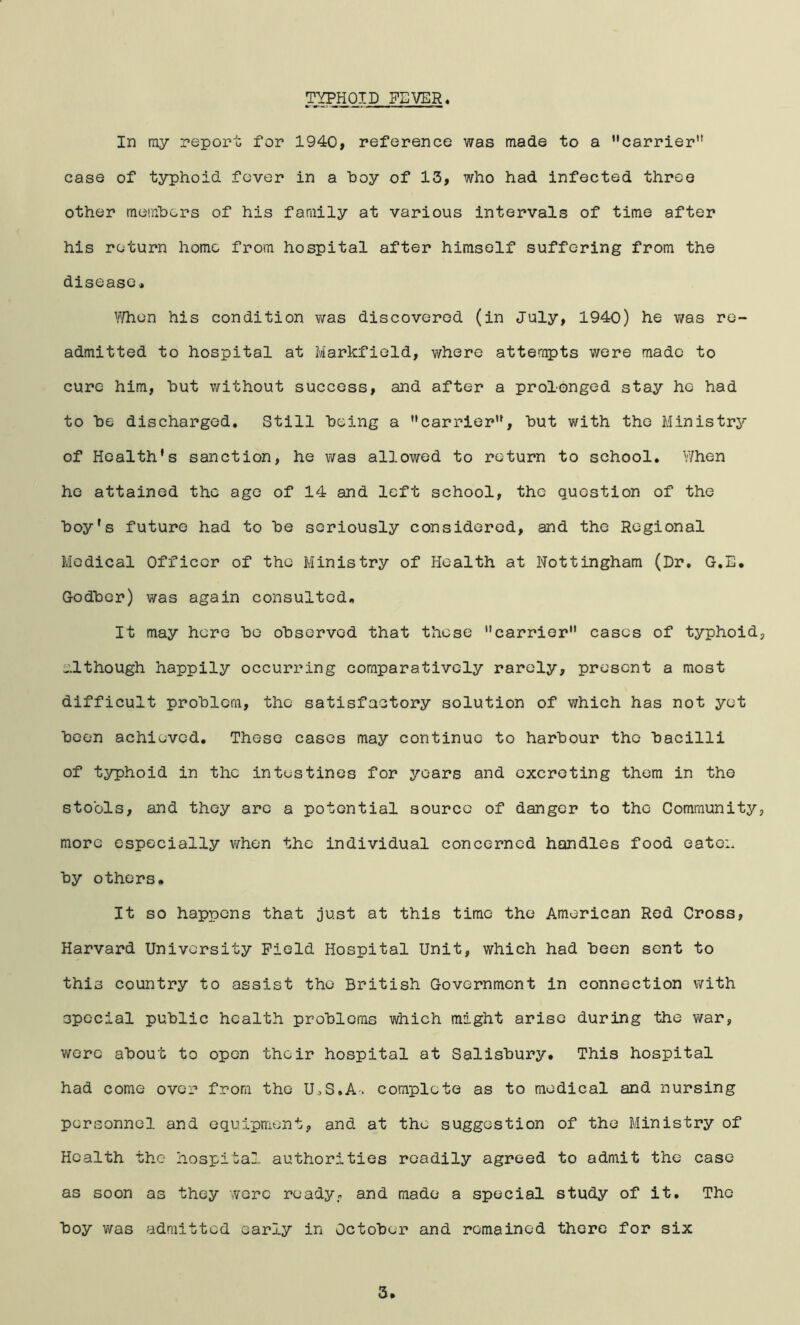 TYPHOID FSVER^ In my report for 1940, reference was made to a carrier” case of typhoid fever in a hoy of 13, who had infected three other memhers of his family at various intervals of time after his return home from hospital after himself suffering from the disease., ^i'/hen his condition was discovered (in July, 1940) he was re- admitted to hospital at Markfield, where atten^ts were made to cure him, hut without success, and after a prolonged stay he had to he discharged. Still being a carrier, hut with the Ministrj^- of Health’s sanction, he was allowed to return to school. When he attained the ago of 14 and left school, the question of the hoy’s future had to he seriously considered, and the Regional Medical Officer of the Ministry of Health at Nottingham (Dr. G.E. Godher) was again consulted. It may here ho ohsorvod that these carrier cases of typhoid, although happily occurring comparatively rarely, present a most difficult prohlcm, the satisfactory solution of which has not yet heon achieved. These cases may continue to harbour the bacilli of typhoid in the intestines for years and excreting them in the stools, and they arc a potential source of danger to the Community, more especially when the individual concerned handles food eaten by others. It so happens that just at this time the American Rod Cross, Harvard University Field Hospital Unit, which had been sent to this country to assist the British Government in connection with special public health problems which might arise during the war, wore about to open their hospital at Salisbury. This hospital had come over from the UcS.A-. complete as to medical and nursing personnel and equipment, and at the suggestion of the Ministry of Health the hospital authorities readily agreed to admit the case as soon as they were ready, and made a special study of it. The boy was admitted early in October and remained there for six 3