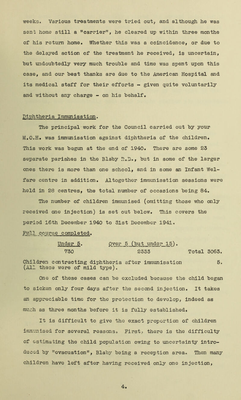 weeks« Various treatments were tried out, and although he was sent home still a carrier”, he cleared up within three months of his return home. Whether this was a coincidence, or due to the delayed action of the treatment he received, is uncertain, hut undoubtedly very much trouble and time was spent upon this case, and our best thanks are due to the American Hospital and its medical staff for their efforts - given quite voluntarily and without any charge -- on his behalf*. Diphtheria Immunisation. The principal work for the Council carried out by your M.OeH. was immunisation against diphtheria of the children. This work was begun at the end of 1940. There are some S3 separate parishes in the Blaby P.,D., but in some of the larger ones there is more than one school, and in some an Infant Wel- fare centre in addition. Altogether immunisation sessions were held in S8 centres, the total number of occasions being 84. The number of children immunised (omitting those who only received one injection) is set out below. This covers the period 16th December 1940 to 31st December 1941. . course completed. Under 5. Over 5 (but under 15). 730 2333 Total 3063. Children contracting diphtheria after immunisation 5. (All these were of mild type). One of these cases can be excluded because the child began to sicken only four days after the second injection. It takes an appreciable time for the protection to develop, indeed as mu.ch as three months before it is fully established. It is difficult to give the exact proportion of children imm’jnised for several reasonso First, there is the difficulty of estimating the child population owing to uncertainty intro- duced by evacuation, Blaby being a reception area. Then many children have left after having received only one injection,