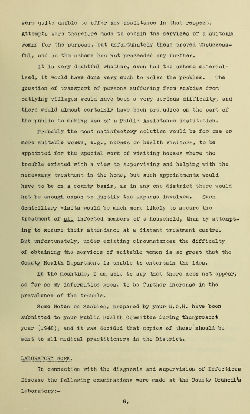 Attempts were therefore made to obtain the services of a suitatOLe v/oman for the purpose, hut unfoi^tunately these proved unsuccess- ful, and 30 the scheme has not proceeded any further* It is very doubtful whether, even had the scheme material- ised, it would have done very much to solve the problem* The question of transport of persons suffering from scabies from outlying villages would have been a very serious difficulty, and there would almost certainly have been prejudice on the part of the public to making use of a Public Assistance institution. Probably the most satisfactory solution would be for one or more suitable women, e.g*, nurses or health visitors, to be appointed for the special work of visiting houses where the trouble existed with a view to supervising and helping with the necessary treatment in the home, but such appointments would have to be on a county basis, as in any one district there would not be enough cases to justify the expense involved* Such domiciliary visits v/ould be much more likely to secure the treatment of all infected members of a household, than by attempt- ing to secure their attendance at a distant treatment centre* But unfortunately, under existing circumstances the difficulty of obtaining the services of suitable women is so great that the County Health D^^partment is unable to entertain the idea* In the meantime, I am able to say that there does not appear, so far as my information goes, to be further increase in the prevalence of the trouble Some Notes on Scabies, prepared by your M.O.H* have been submitted to your Public Health Committee during thenpresent year [1942), and it was decided that copies of these should be sent to all medical practitioners in the District* LABORATORY WORK. In connection with the diagnosis and supervision of Infectious Disease the follov/ing examinations were made at the County Council’s Laboratory 6*