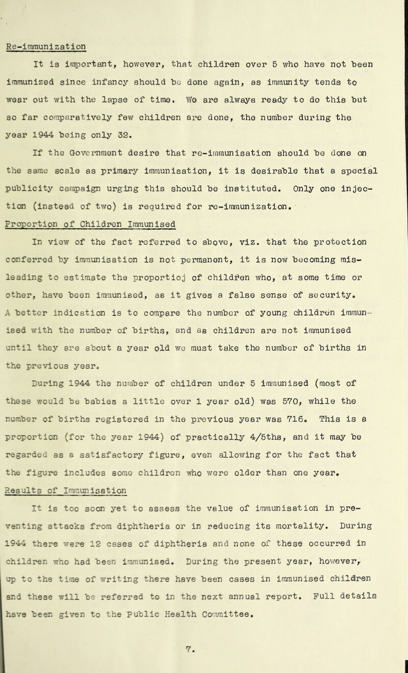 Re-immunization It is important, however, that children over 5 who have not been immunized since infancy should he done again, as immunity tends to wear out with the lapse of time. We are always ready to do this hut so far comparatively few children are done, the number during the year 1944 being only 32. If the Government desire that re-immunisation should he done can the same scale as primary immunisation, it is desirable that a special publicity campaign urging this should be instituted. Only one injec- tion (instead of two) is required for re-immunization. Proportion of Children Immunised In view of the fact referred to above, viz. that the protection conferred by immunisation is not permanent, it is now becoming mis- leading to estimate the proportion of children who, at some time or other, have been immunised, as it gives a false sense of security, A better indication is to compare the number of young children immun- ised with the number of births, and as children are not immunised until they are about a year old we must take the number of births in the previous year. During 1944 the number of children under 5 immunised (most of these would be babies a little over 1 year old) was 570, while the number of births registered in the previous year was 716. This is a proportion (for the year 1944) of practically 4/5ths, and it may be regarded as a satisfactory figure, even allowing for the fact that the figure includes some children who were older than one year. Results of Immunisation It is too soon yet to assess the value of immunisation in pre- venting attacks from diphtheria or in reducing its mortality. During 1944 there were 12 cases of diphtheria and none of these occurred in children who had been immunised. During the present year, however> up to the time of writing there have been cases in immunised children and these will be referred to in the next annual report. Pull details have been given to the public Health Committee. 7