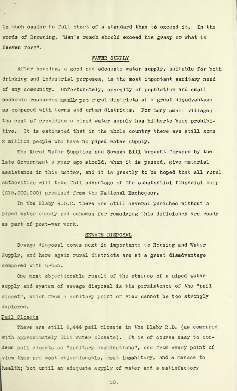 is much easier to fall short of a standard than to exceed it. In the words of Browning, Man's reach should exceed his grasp or what is Heaven for?”. WATER SUPPLY After housing, a good and adequate water supply, suitable for both drinking and industrial purposes, is the most important sanitary need of any community. Unfortunately, sparsity of population and small economic resources usually put rural districts at a great disadvantage as compared with towns and urban districts. For many small villages the cost of providing a piped water supply has hitherto been prohibi- tive. It is estimated that in the whole country there are still some 2 million people who have no piped water supply. The Rural Water Supplies and Sewage Bill brought forward by the late Government a year ago should, when it is passed, give material assistance in this matter, and it is greatly to be hoped that all rural authorities will take full advantage of the substantial financial help (£15,000,000) promised from the National Exchequer. In the Blaby R.D.C. there are still several parishes without a piped water supply and schemes for remedying this deficiency are ready as part of post-war work. SEWAGE DISPOSAL Sewage disposal comes next in importance to Housing and Water Supply, and here again rural districts are at a great disadvantage compared with urban. One most objectionable result of the absence of a piped water supply and system of sewage disposal is the persistence of the pail closet, which from a sanitary point of view cannot be too strongly deplored. Pail Closets There are still 2,444 pail closets in the Blaby R.D. (as compared with approximately 5116 water closets). It is of course easy to con- derm pail closets as sanitary abominations, and from every point of view they are most objectionable, most insanitary, and a menace to health; but until an adequate supply of water and a satisfactory 10.