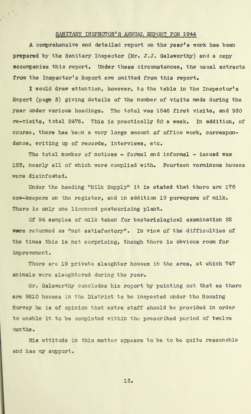 SANITARY INSPECTOR* S ANNUAL REPORT FOR 1944 A comprehensive and detailed report on the year’s work has been prepared by the Sanitary Inspector (Mr. J.J. Galsworthy) and a copy accompanies this report. Under these circumstances, the usual extracts from the Inspector’s Report are omitted from this report. I would draw attention, however, to the table in the Inspector’s Report (page 3) giving details of the number of visits made during the year under various headings. The total was 1546 first visits, and 930 re-visits, total 2476. This is practically 50 a week. In addition,, of course, there has been a very large amount of office work, correspon- dence, writing up of records, interviews, etc. The total number of notices - formal and informal - issued was 123, nearly all of which were complied with. Fourteen verminous houses were disinfested. Under the heading Milk Supply it is stated that there are 176 cow-keepers on the register, and in addition 19 purveyors of milk. There is only one licenced pasteurising plant.. Of 94 samples of milk taken for bacteriological examination 22 w»re returned as not satisfactory. In view of the difficulties of the times this is not surprising, though there is obvious room for improvement. There are 19 private slaughter houses in the area, at which 747 animals were slaughtered during the year. Mr. Galsworthy concludes his report by pointing out that as there are 9610 houses in the District to be inspected under the Housing Survey he is of opinion that extra staff should be provided in order to enable it to be completed within the prescribed period of twelve months• His attitude in this matter appears to be to be quite reasonable and has my support. 13
