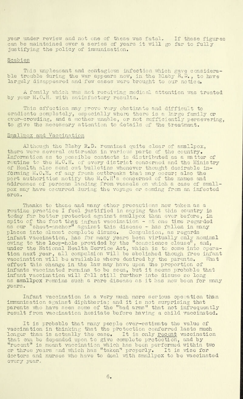 year under review and not one of these was fatal. If these figures can be maintained over a series of years it v;ill go far to fully [justifying the policy of immunisation. Scabies This unpleasant and contagious infection v;hich gave considera- ble trouble during the v/ar appears nov/, in the Blaby j to have largely disappeared and fev/ cases v/ere brought to our notice. A family v/hich v/as not receiving medical attention was treated by your MoO,Ho with satisfactory results. This affection may prove very obstinate and difficult to eradicate completelyj especially v/here there is a la.rge family or over-crov/dingy and a mother unablej or not sufficiently persevering, to give the necessary attention to details of the treatment. Smallpox and Vaccination Although the Blaby R.D, remained quite clear of smallpox, there v/ere several outbreaks in various parts of the country. Information as to possible contacts is distributed as a rra tter of routine to the M,0,h, of every district concerned and the Ministry of Health also send out bulletins whenever thought desirable in- fbming M.OoH^ of any fresh outbreaks that mny occur; also the port authorities notify the M.O.H^s concerned of the names and addresses of persons landing from vessels on which a case of small- pox may have occurred during the voyage or coming from an infected area. Thanks to these and many other precautions now taken as a routine practice I feel ji-^stified in saying that this country is today far better protected against smallpox than ever before, in spite of the fact that infant vaccination - at one time regar-ded as our ''sheet-anchor” against this disease - has fallen in mny places into almost complete disuse. Compulsion, as regards infant vaccination, has for many years been virtually only nominal ov/ing to the loop-hole provided by the conscience clause, and, under the National Health Service Act, which is to come into opera- tion next year, all compulsion will be abolished though free infant vaccination v/ill be available v/here desired by the parents. What effect this change in the law may have upon 'the proportion of infants vaccinated remains to be seen, but it seems probable that infant vaccination v/ill fall still further into disuse so long as smallpox remains such a rare disease as it has now been for many years. Infant vaccination is a very much more serious operation than immunisation against diphtheria; and it is not surprising that parents who have seen some of the bad arms that not infrequently result from vaccination hesitate before having a child vaccinated. It is probable that many people over-estimate the value of vaccination in thinking that the protection conferred lasts much longer than is actually the case. It is only recent vaccination that can be depended upon to give complete protection, and by 'recent is meant vaccination v/hich has been performed within two or three years and v/hich has taken properly. It is wise for doctors and nurses who have to deal v/ith smallpox to be vaccinated every year. 6,