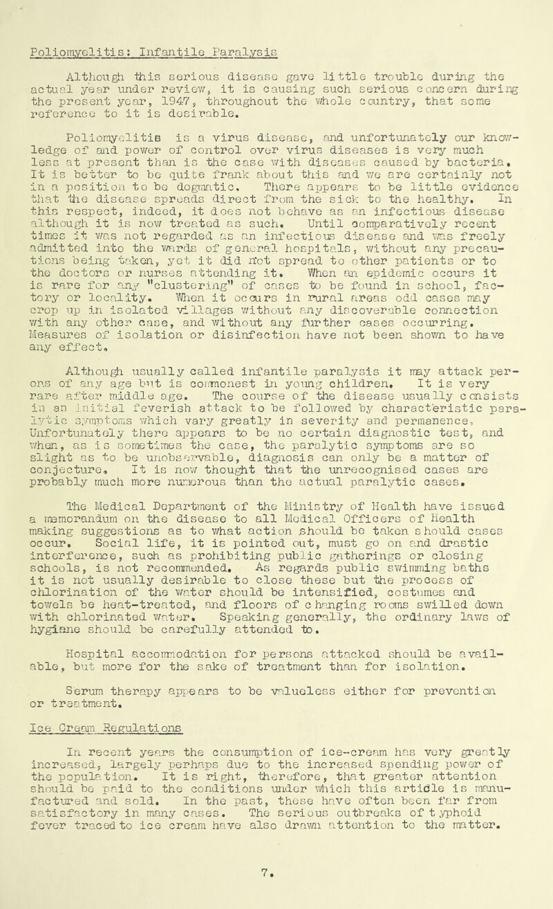 Poliomyelitis; InfantilQ Paralysis Although this serious disease gave little trouble durjmg the actual year under review^ it is causing such serious concern duririg the present year, 1947, throughout the whole country, that some reference to it is desirable. Poliomyelitis is a virus disease, and unfortunately our know- ledge of and pov/er of control over virus diseases is very much less at present than is the case v;ith diseases caused by bacteria. It is better to be quite frank about this and v/e are certainly not in a position to be dogmatic. There appears to be little evidence that hie disease spreads direct from the sick to the healthy. in this respect, indeed, it does not behave as an infectious disease although it is now treated as such. Until oomparatively recent times it v/as not regarded as an infectious disease and v;as freely admitted into the v/ards of general hospitals, v/ithout any precau- tions being taken, yet it did hot spread to other patients or to the doctors or nurses attending it. When an epidemic occurs it is rare for any ’’clustering” of cases to be found in school, fac- tory or locality. When it occurs in rural areas odd cases ma.y crop up in isolated villages v/ithout any discoverable connection v/ith any other case, and v/ithout any itirther cases occurring. Measures of isolation or disinfection have not been shown to have any effect, Althou^ usually called infantile para3.ysis it may attack per- ons of any age but is coinmonest in young children. It is very rare after middle age. The course of the disease usually consists in an initial feverish attack to be followed by characteristic para- lytic symptoms v/hich vary greatly in severity and permanence. Unfortunately there appears to be no certain diagnostic test, and when, as is sometimes the case, the paralytic symptoms are so slight as to be unobservable, diagnosis can only be a matter of conjecture. It is now thought that the imrecognised cases are probably much more numerous than the actual paralytic cases. The Medical Department of the Ministry of Health have issued a memorandum on the disease to all Medical Officers of Health making suggestions as to what action should bo taken should cases occur. Social life, it is pointed out, must go on and drastic interference, such as prohibiting public gatherings or closing- schools, is not recommended. As regards public swinming baths it is not usually desirable to close these but the process of chlorination of the water should be intensified, oost\imes and towels be heat-treated, and floors of changing rooms swilled down v/ith chlorinated v/ater. Speaking generally, the ordinary laws of hygiane should be carefully attended to. Hospital accorrmodation for persons attacked should be avail- able, but more for the sake of treatment than for isolation. Serum therapy appears to be valueless either for prevention or treatment. Ice Cream Regulations In recent years the consumption of ice-cream has very greatly increased, largely perhaps due to the increased spending power of the population. It is right, therefore, that greater attention should be paid to the conditions under which this article is manu- factured and sold. In the past, these have often been far from satisfactory in many cases. The serious outbreaks of t yphoid fever traced to ice cream have also drawn attention to the matter. 7