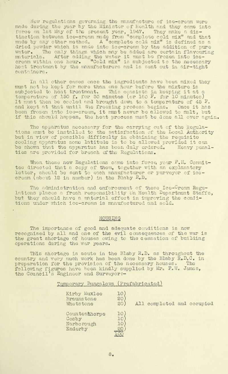 Now regulations governing the manufacture of ice-cream v/ere made during the year by the Minister of Health and they came into force on 1st May of the present year, 1947, They make a dis- tinction betv/een ice-cream rmde from, complete cold mix and that made by any other methods A ’’complete cold mix is defined as a dried powder v/hich is rmde into ice-cream by the addition of pure v/ater. The only things v/hich may be added are certain flavouring materialso After adding the v/ater it must be frozen into ice- cream v/ithin one hour. Gold mix is subjected to the necessary heat treatment by the manufacturers and is sent out in air-tight containers,. In all other cases once the ingredients have been mixed they must not be kept for more than one hou.r before the mixture is subjected to heat treatment. This consists in keeping it at a teirpe.rature of 150 f, for 30 minutes (or 160 for 10 minutes) It mxust then be cooled and brought dov/n to a terrtpenature of 45 F, and kept at that until the freezing process begins. Once it has been frozen i.nto ice-cream, it must never be allowed to melt, but if this should happen, the heat process must be done all over again. The apparatus necessary for the carrying out of the Regula- tions must be installed to the satisfaction of the Local Authority but in view of possible difficulty in obtaining the requisite cooling apparatus some latitude is to be allov/ed provided it can be shov/.n t.hat the apparatus has been duly ordered. Heavy penal- ties are provided for breach of the Regulations. Wien these new Regulations came into forcq your F.H„ Gorrmit- tee directed that a copy of them, together v/ith an explanatory letter, should be sent to each manufacturer or purveyor of ice- cream (about 12 in number) in the Blaby Rel), The administration and enforcement of these Ice-Cpeam Regu- lations places a fresh responsibility on Health Lepartment Staffs, but they should have a material effect in improving the condi- tions under wiiich ice-cream is manufactured and sold. HOUSING- The importance of good and adequate conditions is nov/ recognised by all and one of the evil consequences of the war is the great shortage of houses ov/ing to the cessation of building operations during the war years. This shortage is acute in the Blaby R.B. as throughout the country and very much v/ork has been done by the Blaby R.^^O, in preparation for the provision of the necessary houseso The follov/ing figures have been kindly supplied by Mr. F.W« James, the Gnuncil’s Engineer and Surveyor;- Temporary Bungalows (Prefabricated) Kirby Muxloe Braunstone \¥het stone 10) 20) 20) All completed and occupied 100 8