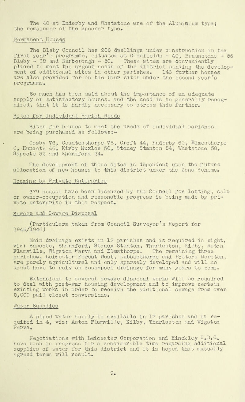 The 40 at Enderby and Whetstone are of the Alumimium type; the remainder of the Spooner type. Permanent Houses The Blaby Council has 808 dwellings under construction in the first year’s programme, situated at Olenfields - 40, Braunstone - 56 Blaby - 62 and Narborough ~ 50. These sites are conveniently placed to meet the urgent needs of the district pending the develop- ment of additional sites in other parishes, 146 further houses are also provided for on the four sites under the second year’s programme. So much has been said about the importance of an adequate supply of satisfactory houses, and the need is so generally recog- nised, that it is harH.y necessary to stress this further. Sites for Individual Parish Weeds Sites for houses to meet the needs of individual parishes are being purchased as follows:- Cosby 76, Oountesthorpe 76, Croft 44, Enderby 60, Slmesthorpe 6, -Huncote 46, Kirby Muxloe 30, Stoney Stanton 54, V/hetstone 58, Sapcote 32 and Sharnford 24. The development of these sites is dependent upon the future allocation of nev/ houses to this district under the Zone Scheme. Housing by Private Enterprise 379 houses have been licenced by the Council for letting, sale or ovmer-ocGupation and reasonable progress is being made by pri- vate enterprise in this respect. Sev/age and Sewage Disposal (Particulars taken from Council Surveyor’s Report for 1945/1946) Main drainage exists in 12 parisiies and is required in eight, viz: Sapcote, Sharnford, Stoney Stanton, Thurlaston, Kilby, Aston Plamville, Wigston Parva and Elmsthorpe, The remaining three parishes, Leicester Forest West, Lubbesthorpe and Potters Marston, are purely agricultural and only sparsely developed and will no doubt have to rely on cess-pool drainage for many years to comoo Extensions to several sewage disposal works will be required to deal with post-v/ar housing development and to improve certain existing works in order to receive the additional sewage from over 2,000 pail closet conversions. Water Supplies A piped v/ater supply is available in 17 parishes and is re- quited in 4, viz: Aston Flamville, Kilby, Thurlaston and Wigston Parva, Negotiations v/ith Leicester Corporation and Hinckley U.D^O, have been in progress for a considerable time regarding additional supplies of v/ater for this district and it is hoped that mutually agreed terms v;ill result. 9,