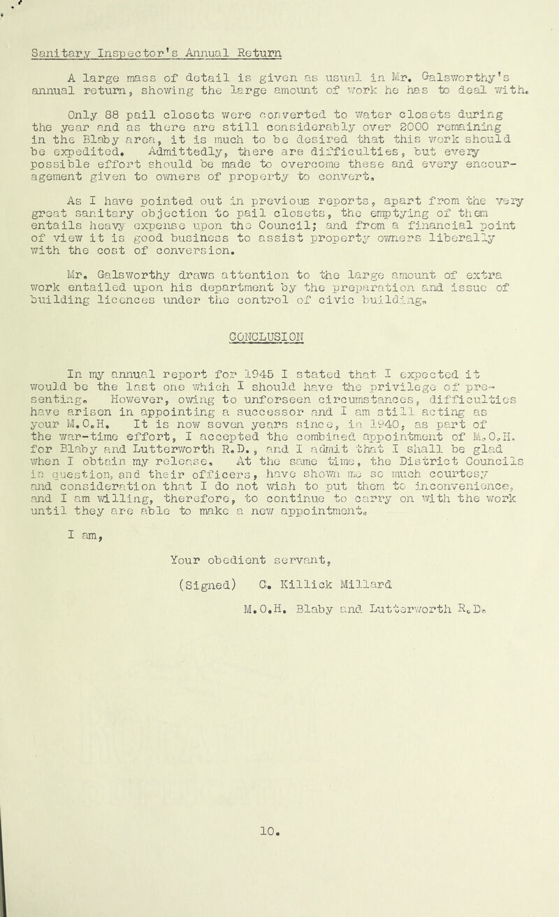 f Sanitary Ins-pector*s Annual Return A large mass of detail is given as usual in Mr. G-alsv/orthy’s annual returns showing the large amount of work he has to deal with. Only 88 pail closets were converted to water closets during the year and as there are still considerably over 2000 remaining in the Blaby area, it is much to be desired that this -work should be expedited. Admittedly, there are difficulties, but every possible effort should be made to overcome these and every encour- agement given to owners of property to convert. As I ha^re pointed out in previous reports, apart from the very great sanitary objection to pail closets, the emptying of them entails heavy expense upon the Council; and from a financial point of view it is good business to assist property owners liberally with the cost of conversion. Mr, Galsworthy draws attention to the large amount of extra v/ork entailed upon his department by the preparation and issue of building licences under tiie control of civic buildings CONCLUSION In my annual report for 1945 I stated that I expected it would be the last one v/hich I should have the privilege of pre- senting, However, owing to unforseen circumstances, difficulties have arisen in appointing a successor and I am still acting as your M, OcH, It is novv seven years since, in 1940, as part of the war-time effort, I aiccepted the combined appointment of M<.0oH, for Blaby and Lutterworth R,D. , and I admit that I shall be glad when I obtain my release. At the same time, the District Councils in question, and their officers, have shovm. me sc much courtesy and consideration that I do not v/ish to put them to inconvenience, and I am willing, therefore, to continue to carry on with the v^-ork until they are able to make a ne¥/ appointment,, I am, Your obedient servant, (Signed) C;, Killick Millard M.O.H. Blaby and Lutterwortli RoDo 10