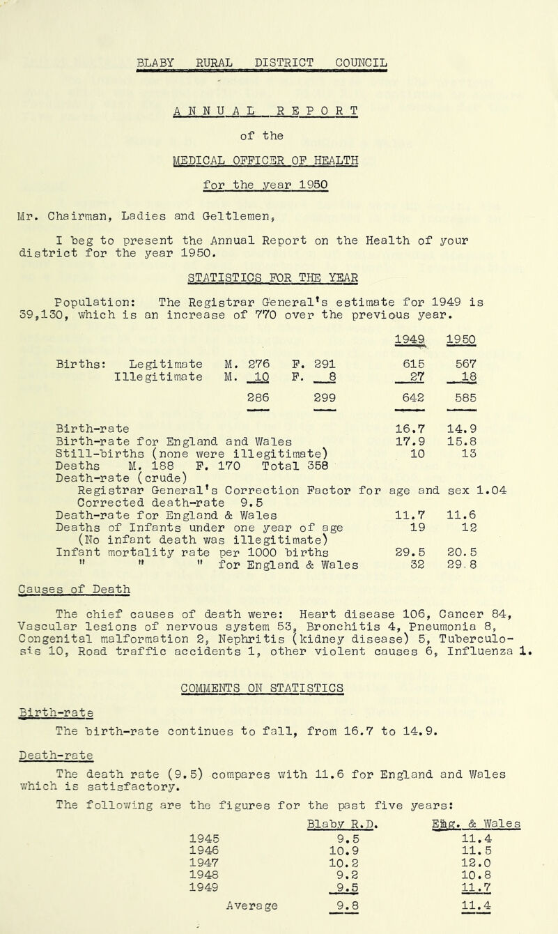 ANNUAL REPORT of the MEDICAL OFFICER OF HEALTH for the year 1950 Mr. Chairman, Ladies and Geltlemen, I Leg to present the Annual Report on the Health of your district for the year 1950. STATISTICS FOR THE YEAR Population: The Registrar General^ estimate for 1949 is 39,130, which is an increase of 770 over the previous year. M. 276 F. 291 M. 10 F. 8 286 299 Birth-rate Birth-rate for England, and Wales Still-hirths (none were illegitimate) Deaths M. 188 P. 170 Total 358 Death-rate (crude) Registrar General1s Correction Factor for age and sex 1.04 Corrected death-rate 9.5 Death-rate for England & Wales Deaths of Infants under one year of age (No infant death was illegitimate) Infant mortality rate per 1000 births M   for England & Wales Causes of Death The chief causes of death were: Heart disease 106, Cancer 84, Vascular lesions of nervous system 53, Bronchitis 4, Pneumonia 8, Congenital malformation 2, Nephritis (kidney disease) 5, Tuberculo- sis 10, Road traffic accidents 1, other violent causes 6, Influenza 1. 11.7 11.6 19 12 29.5 20. 5 32 29. 8 Births: Legitimate Illegitimate 1949 1950 615 567 27 18 642 585 16.7 14.9 17.9 15.8 10 13 COMMENTS ON STATISTICS Birth-rate The birth-rate continues to fall, from 16.7 to 14.9. Death-rate The death rate (9.5) compares with 11.6 for England and Wales which is satisfactory. The following are the figures for the past five years: Blab.V R.D. Efts. & Wales 1945 9.5 11.4 1946 10.9 11. 5 1947 10.2 12.0 1948 9.2 10.8 1949 9,5 11.7 Average 9.8 11.4